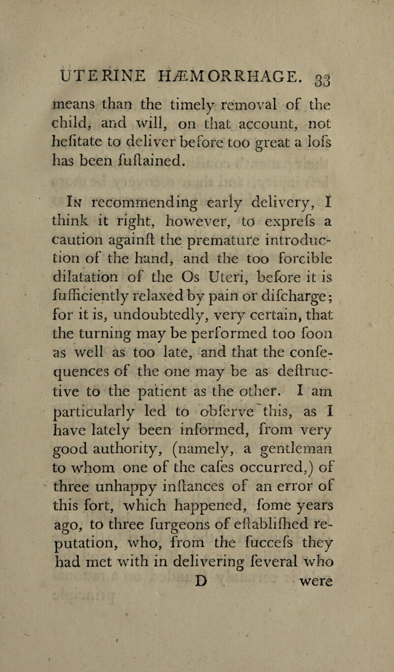 means than the timely removal of the child, and will, on that account, not helitate to deliver before too great a lofs has been fuftained* In recommending early delivery, I think it right, however, to exprefs a caution againft the premature introduc¬ tion of the hand, and the too forcible dilatation of the Os Uteri, before it is fufficiently relaxed by pain or difcharge; for it is, undoubtedly, very certain, that the turning may be performed too foon as well as too late, and that the confe- quences of the one may be as deftruc- tive to the patient as the other. I am particularly led to obferve this, as I have lately been informed, from very good authority, (namely, a gentleman to whom one of the cafes occurred,) of three unhappy inPcances of an error ot this fort, which happened, fome years ago, to three furgeons of efiablifhed re¬ putation, who, from the fuccefs they had met with in delivering feveral who D were