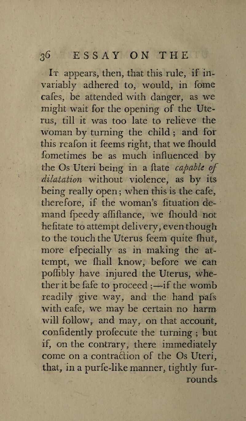 It appears, then, that this rule, if in¬ variably adhered to, would, in fome cafes, be attended with danger, as we might wait for the opening of the Ute¬ rus, till it was too late to relieve the woman by turning the child ; and for this reafon it feems right, that we fhould fometimes be as much influenced by the Os Uteri being in a ftate capable of dilatation without violence, as by its being really open; when this is the cafe, therefore, if the woman’s fituation de¬ mand fpeedy afliftance, we fhould not hefitate to attempt delivery, even though to the touch the Uterus feem quite {hut, more efpecially as in making the at¬ tempt, we fliall know, before we can poffibly have injured the Uterus, whe¬ ther it be fafe to proceed ;—if the womb readily give way, and the hand pals with eafe, we may be certain no harm will follow,, and may, on that account, confidently profecute the turning ; but if, on the contrary, there immediately come on a contraction of the Os Uteri, that, in a purfe-like manner, tightly fur- rounds