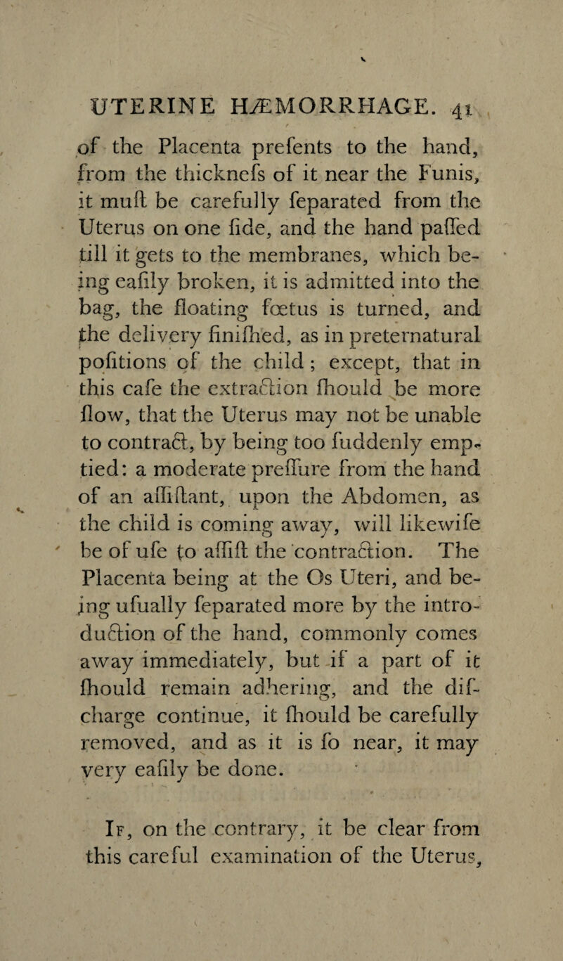 of the Placenta prefents to the hand, from the thicknefs of it near the Funis, it muft be carefully feparated from the Uterus on one fide, and the hand palled till it gets to the membranes, which be¬ ing eafily broken, it is admitted into the bag, the floating foetus is turned, and the delivery finifhed, as in preternatural pofitions of the child ; except, that in this cafe the extraction fliould be more flow, that the Uterus may not be unable to contrail, by being too fuddenly emp¬ tied: a moderate preffure from the hand of an aiTiftant, upon the Abdomen, as the child is coming away, will like wife be of ufe to affift the contraction. The Placenta being at the Os Uteri, and be¬ ing ufually feparated more by the intro¬ duction of the hand, commonly comes * away immediately, but if a part of it fhould remain adhering, and the dif- charge continue, it fliould be carefully removed, and as it is fo near, it may very eafily be done. If, on the contrary, it be clear from this careful examination of the Uterus,