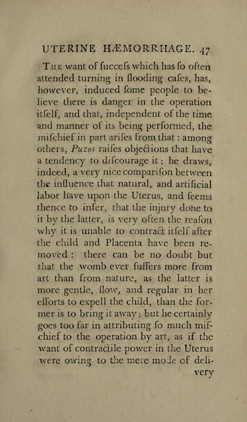 The want of fuccefs which has fo often attended turning in flooding cafes, has, however, induced fome people to he* lieve there is danger in the operation itfelf, and that, independent of the time and manner of its being performed, the mifchief in part arifes from that: among others, Puzos raifes objedions that have a tendency to difcourage it; he draws, indeed, a very nice comparifon between the influence that natural, and artificial labor have upon the Uterus, and feems thence to infer, that the injury done to it by the latter, is very often the reafon why it is unable to contract itfelf after the child and Placenta have been re¬ moved : there can be no doubt but that the womb ever fuffers more from art than from nature, as the latter is more gentle, flow, and regular in her efforts to expell the child, than the for¬ mer is to bring it away; but he certainly goes too far in attributing fo much mif¬ chief to the operation by art, as if the want of contradile power in the Uterus were owing to the mere mode of deli¬ very