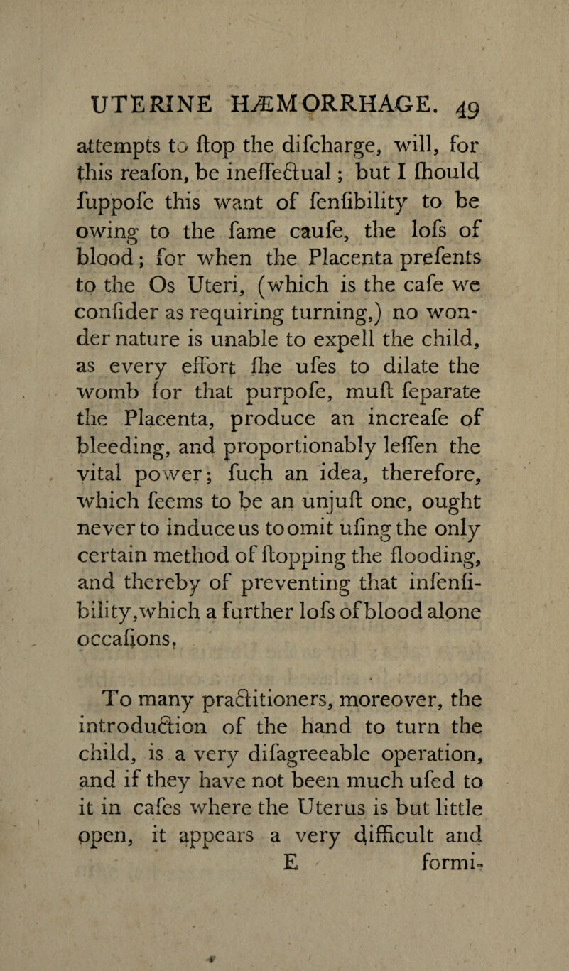 attempts to flop the difcharge, will, for this reafon, be ineffectual; but I fhould fuppofe this want of fenfibility to be owing to the fame caufe, the lofs of blood; for when the Placenta prefents to the Os Uteri, (which is the cafe we confider as requiring turning,) no won¬ der nature is unable to expell the child, as every effort fhe ufes to dilate the womb for that purpofe, muff feparate the Placenta, produce an increafe of bleeding, and proportionably leffen the vital power; fuch an idea, therefore, which feems to be an unjuft one, ought never to induce us to omit ufingthe only certain method of flopping the flooding, and thereby of preventing that infenfi- bility,which a further lofs of blood alone occafions. To many practitioners, moreover, the introduction of the hand to turn the child, is a very difagreeable operation, and if they have not been much ufed to it in cafes where the Uterus is but little open, it appears a very difficult and E ' formi-