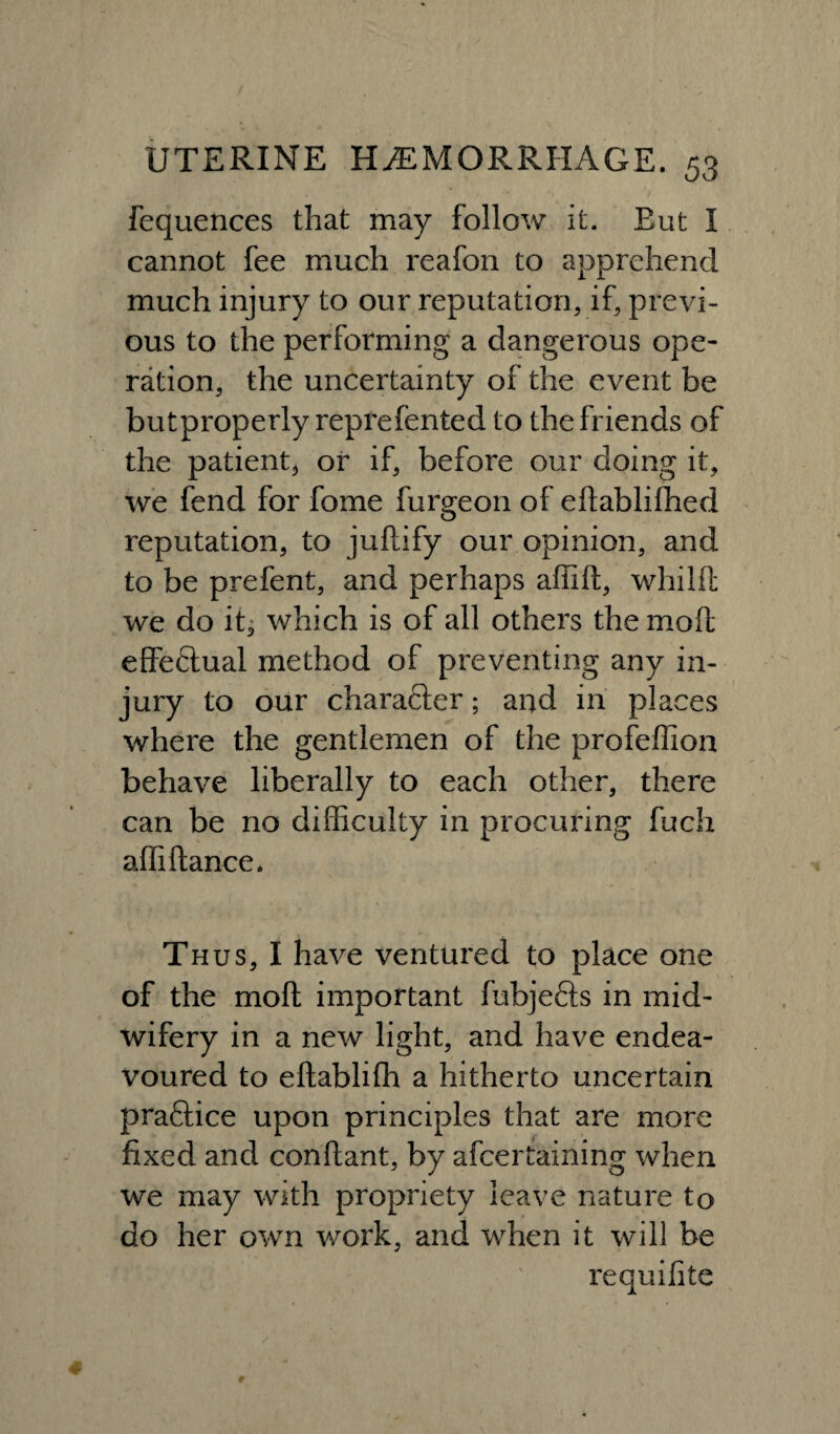 fequences that may follow it. Eut I cannot fee much reafon to apprehend much injury to our reputation, if, previ¬ ous to the performing a dangerous ope¬ ration, the uncertainty of the event be butproperly reprefented to the friends of the patient, or if, before our doing it, we fend for fome furgeon of eftablifhed reputation, to juftify our opinion, and to be prefent, and perhaps affift, whilffc we do it^ which is of all others the moft effeftual method of preventing any in¬ jury to our charafter; and in places where the gentlemen of the profeffion behave liberally to each other, there can be no difficulty in procuring fuch affi dance. Thus, I have ventured to place one of the moft important fubjefts in mid¬ wifery in a new light, and have endea¬ voured to eftablifh a hitherto uncertain pra&ice upon principles that are more fixed and conftant, by ascertaining when we may with propriety leave nature to do her own work, and when it will be requifite