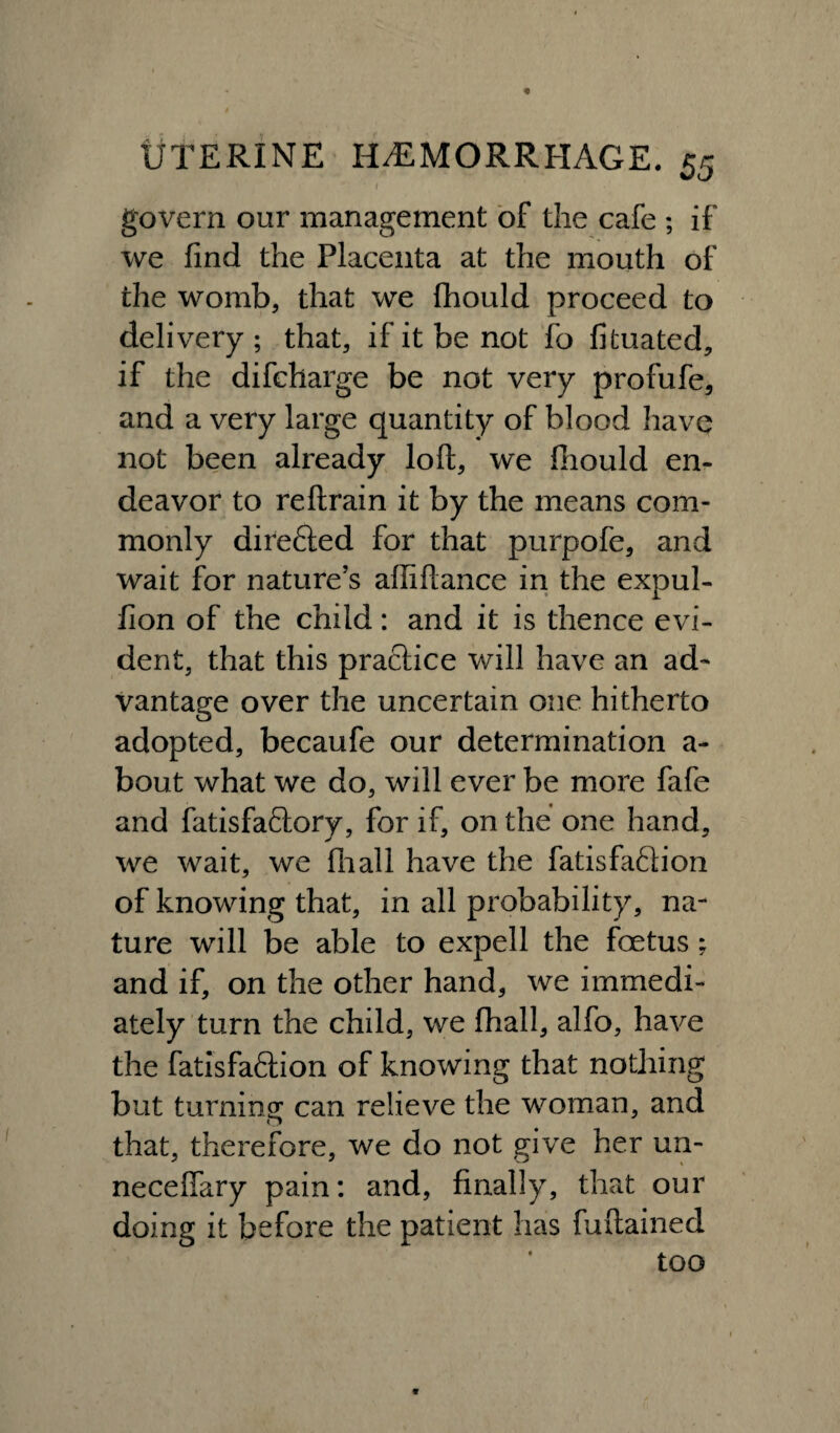 I ' govern our management of the cafe ; if we find the Placenta at the mouth of the womb, that we fhould proceed to delivery ; that, if it be not fo fituated, if the difcharge be not very profufe, and a very large quantity of blood have not been already loft, we fhould en¬ deavor to reftrain it by the means com¬ monly directed for that purpofe, and wait for nature’s afliftance in the expul- fion of the child: and it is thence evi¬ dent, that this practice will have an ad¬ vantage over the uncertain one hitherto adopted, becaufe our determination a- bout what we do, will ever be more fafe and fatisfaftory, for if, on the one hand, we wait, we fhall have the fatisfaffion of knowing that, in all probability, na¬ ture will be able to expell the foetus; and if, on the other hand, we immedi¬ ately turn the child, we fhall, alfo, have the fatisfaftion of knowing that nothing but turning can relieve the woman, and that, therefore, we do not give her un- neceffary pain: and, finally, that our doing it before the patient has fuftained too