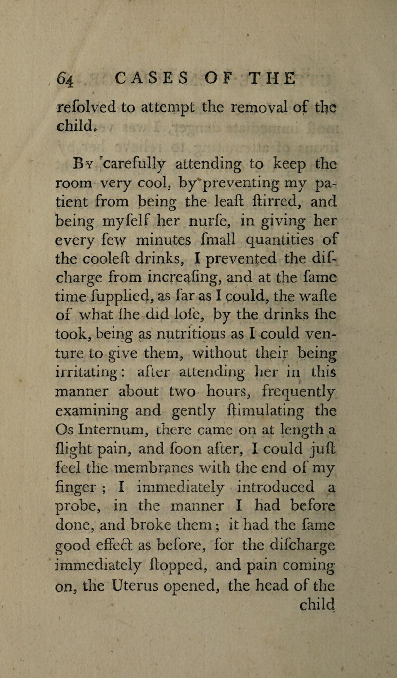 refolved to attempt the removal of the child. By carefully attending to keep the room very cool, by preventing my pa¬ tient from being the leaft flirred, and being myfelf her nurfe, in giving her every few minutes fmall quantities of the cooleft drinks, I prevented the dis¬ charge from increafing, and at the fame time fuppiied, as far as I could, the wafte of what fhe did lofe, by the drinks fhe took, being as nutritious as I could ven¬ ture to give them, without their being irritating: after attending her in this manner about two hours, frequently examining and gently flimulating the Os Internum, there came on at length a flight pain, and foon after, I could juft feel the membranes with the end of my finger ; I immediately introduced a probe, in the manner I had before done, and broke them; it had the fame good effedt as before, for the difcharge immediately flopped, and pain coming on, the Uterus opened, the head of the child