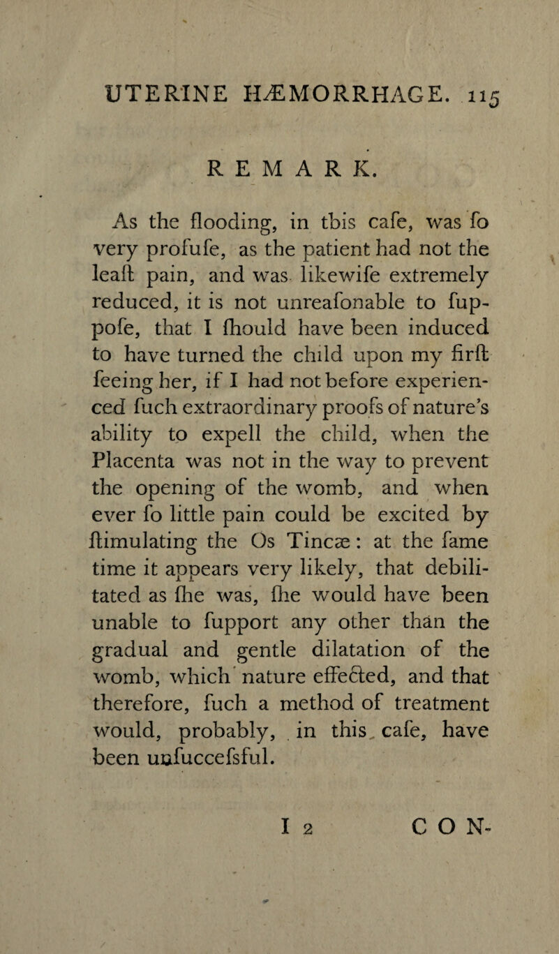REMARK. As the flooding, in this cafe, was fo very profufe, as the patient had not the lead pain, and was likewife extremely reduced, it is not unreafonable to fup~ pofe, that I fhould have been induced to have turned the child upon my firft feeing her, if I had not before experien¬ ced fuch extraordinary proofs of nature’s ability to expell the child, when the Placenta was not in the way to prevent the opening of the womb, and when ever fo little pain could be excited by ftimulating the Os Tineas: at the fame time it appears very likely, that debili¬ tated as fhe was, flie would have been unable to fupport any other than the gradual and gentle dilatation of the womb, which nature effected, and that therefore, fuch a method of treatment would, probably, in this, cafe, have been unfuccefsful. I 2 CO N-