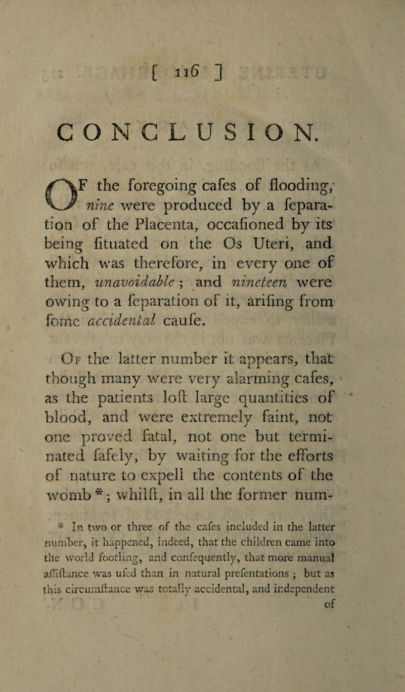 [ ] CONCLUSION. OF the foregoing cafes of flooding, nine were produced by a fepara- tion of the Placenta, occafioned by its being fituated on the Os Uteri, and which was therefore, in every one of them, unavoidable ; and nineteen were owing to a feparation of it, ariflng from feme accidental caufe. »■ Of the latter number it appears, that though many were very alarming cafes, as the patients loft large quantities of blood, and were extremely faint, not one proved fatal, not one but termi¬ nated fafely, by waiting for the efforts of nature to expell the contents of the womb *; whilft, in all the former num- * In two or three of the cafes included in the latter number, it happened, indeed, that the children came into the world footling, and confequently, that more manual afmlance was ufed than in natural prefentations ; but as this circumllance was totally accidental, and independent of