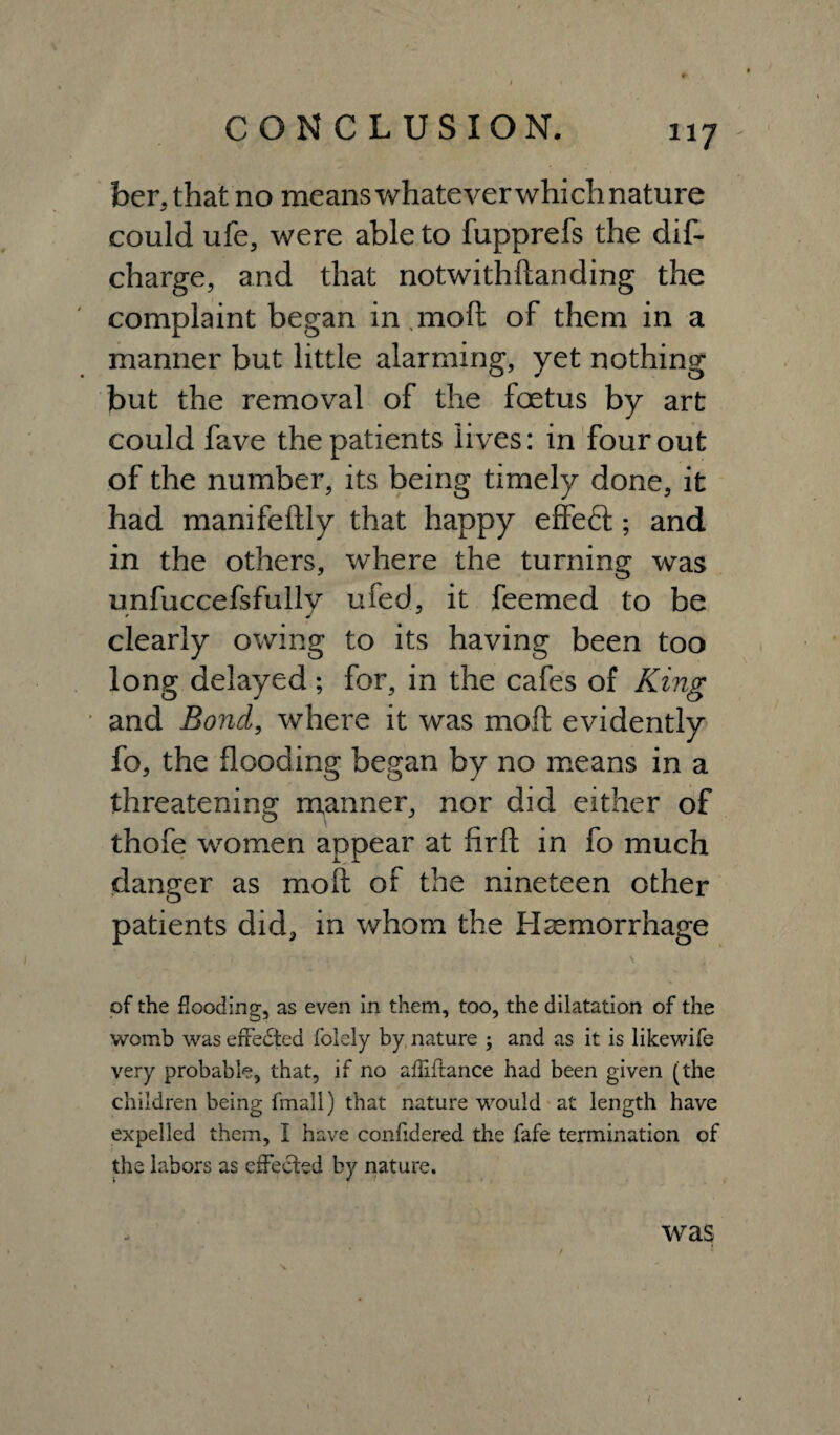 ber,that no means whatever which nature could ufe, were able to fupprefs the dis¬ charge, and that notwithftanding the complaint began in .moft of them in a manner but little alarming, yet nothing but the removal of the foetus by art could fave the patients lives: in four out of the number, its being timely done, it had manifeftly that happy effect ; and in the others, where the turning was unfuccefsfully ufed, it feemed to be clearly owing to its having been too long delayed ; for, in the cafes of King and Bond, where it was moft evidently fo, the flooding began by no means in a threatening manner, nor did either of thofe women appear at firft in fo much danger as moft of the nineteen other patients did, in whom the Haemorrhage of the flooding, as even in them, too, the dilatation of the womb was effected folely by nature ; and as it is likewife very probable, that, if no afliftance had been given (the children being fmall) that nature would at length have expelled them, I have confidered the fafe termination of the labors as effected by nature. < was