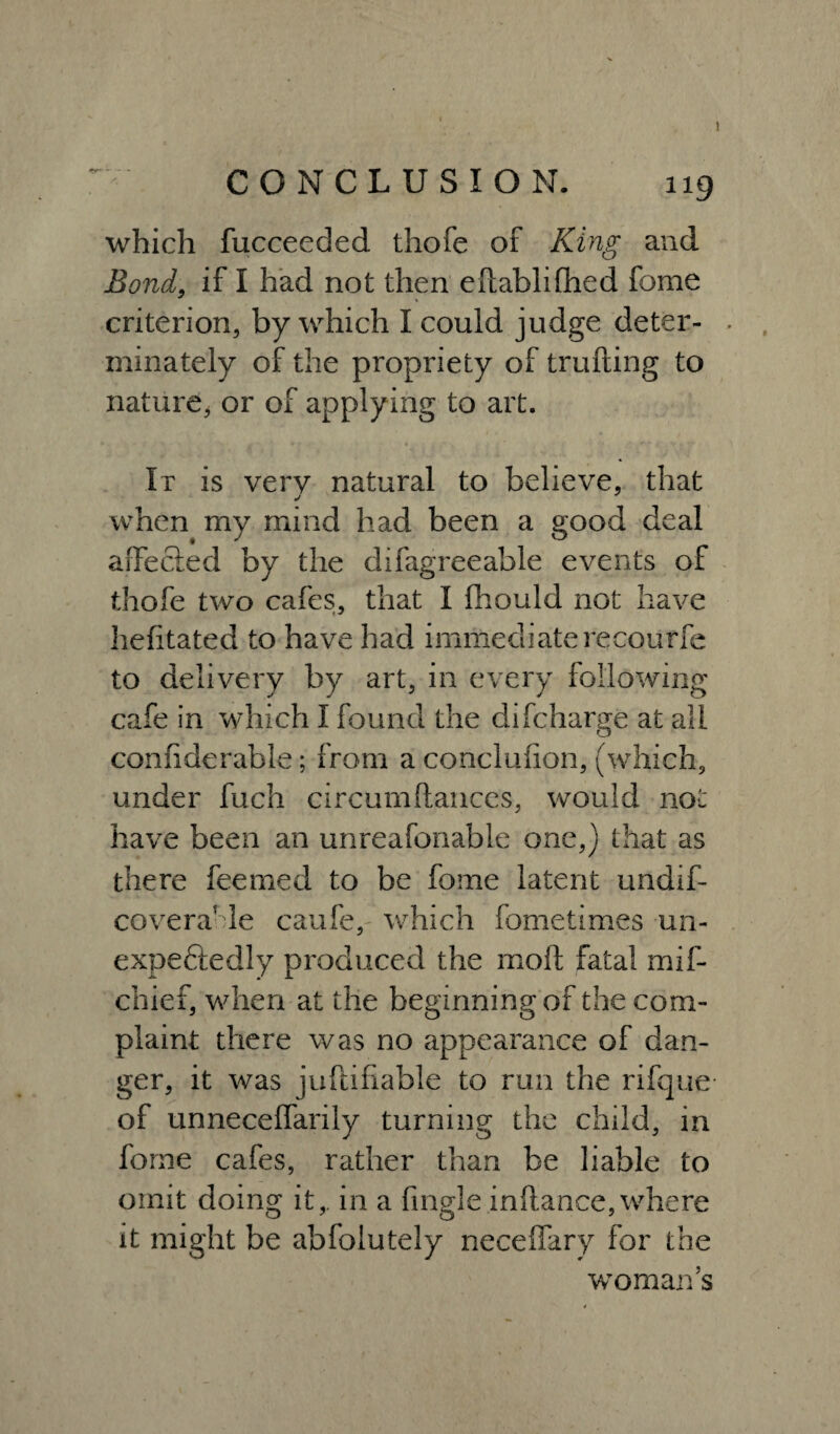 CONCLUSION. 119 which fucceeded thofe of King and Bond, if I had not then eftablifhed feme criterion, by which I could judge deter- . minately of the propriety of trufting to nature, or of applying to art. It is very natural to believe, that j when my mind had been a good deal affected by the difagreeable events of thofe two cafes, that I Ihould not have hefitated to have had immediaterecourfe to delivery by art, in every following cafe in which I found the difeharge at all confiderable; from a concluiion, (which, under fuch circumftances, would not have been an unreafonable one,) that as there feemed to be fome latent undif- covera'de caufe, which fometimes un¬ expectedly produced the molt fatal mif- chief, when at the beginning of the com¬ plaint there was no appearance of dan¬ ger, it was juffcifiable to run the rifque of unneceffarily turning the child, in forne cafes, rather than be liable to omit doing it,, in a fingle inftance,where it might be abfolutely neceffary for the woman’s