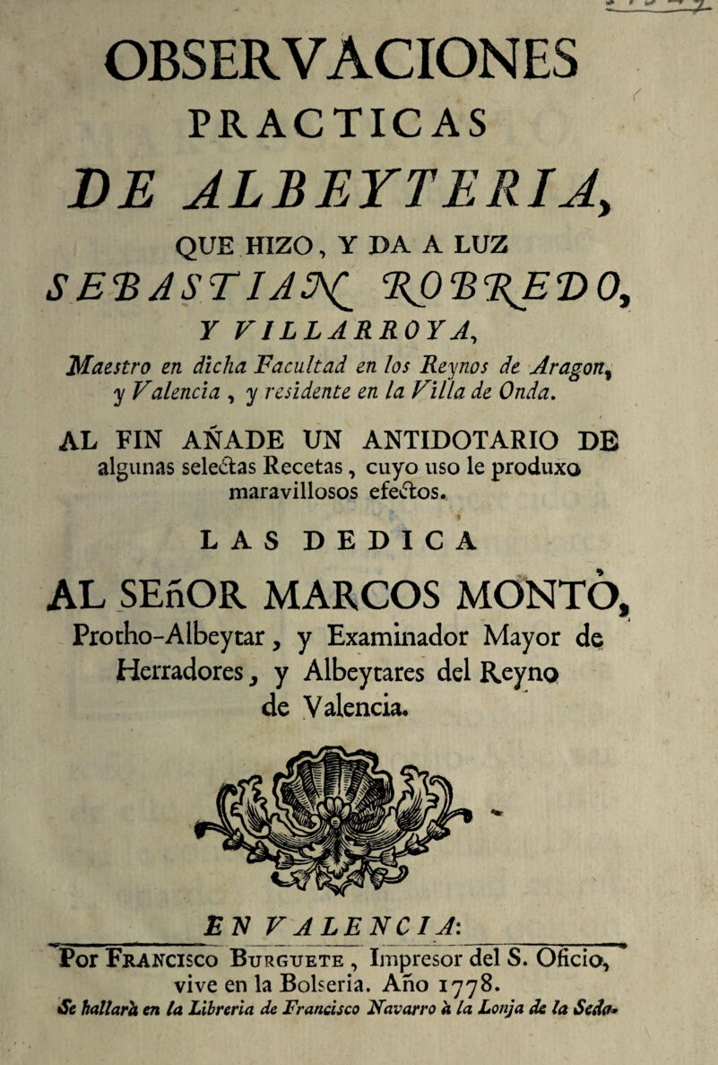 OBSERVACIONES PRACTICAS DE JLBEYTERIJ, QUE HIZO, Y DA A LUZ SE'BASTIA^ %02>%ET>0, Y V1LLARR0YA, Maestro en dicha Facultad en los Reynos de Aragón, y Valencia , y residente en la Villa de Onda. 0 AL FIN AÑADE UN ANTIDOTARIO DE algunas sele&as Recetas, cuyo uso le produxo maravillosos efectos. LAS DEDICA AL SEñOR MARCOS MONTO, Protho-Albeytar, y Examinador Mayor de Herradores, y Albeytares del Reyno de Valencia. _EN VALENCIA: Por Francisco Burguete , Impresor del S. Oficio, vive en la Bolseria. Año 1778. Ss hallarh en la Librería de Francisco Navarro a la Lonja de la Seda*