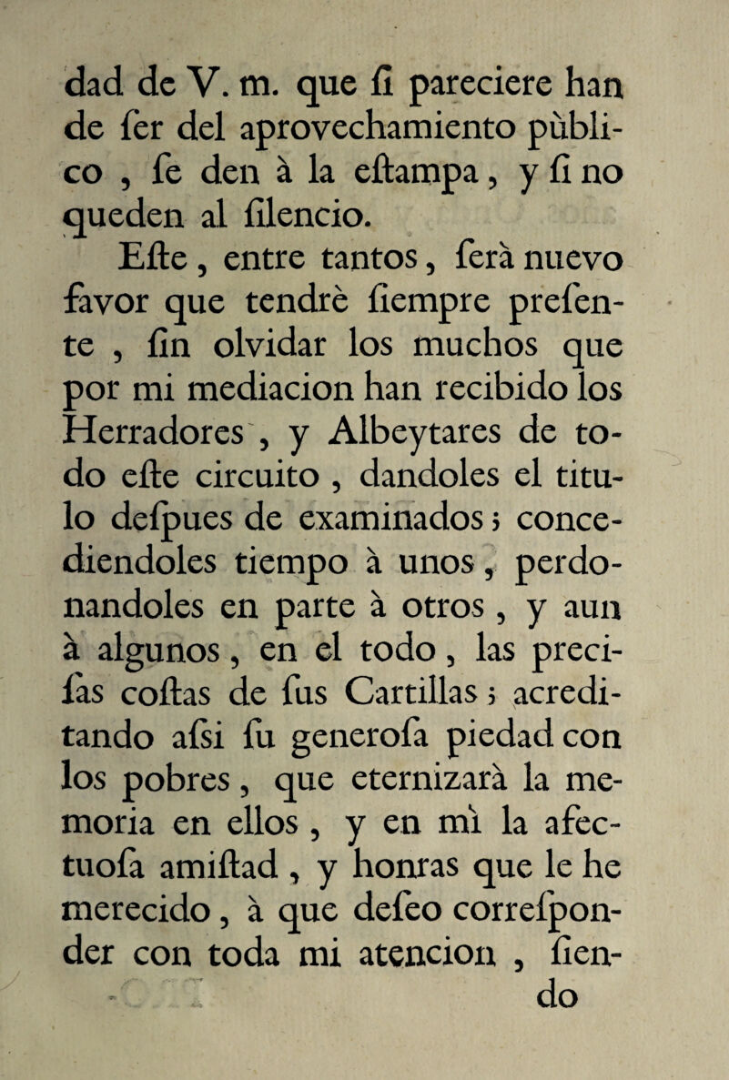 de íér del aprovechamiento publi¬ co , fe den á la eítampa, y íi no queden al íllencio. Elle, entre tantos, ferá nuevo favor que tendré íiempre prefen- te , íin olvidar los muchos que por mi mediación han recibido los Herradores , y Albeytares de to¬ do elle circuito , dándoles el titu¬ lo deípues de examinados 5 conce¬ diéndoles tiempo á unos, perdo¬ nándoles en parte á otros , y aun a algunos, en el todo, las preci- las coilas de fus Cartillas > acredi¬ tando aísi íu. generóla piedad con los pobres, que eternizará la me¬ moria en ellos, y en mi la afec- tuoía amiílad , y honras que le he merecido, á que defeo correípon- der con toda mi atención , íien- I do