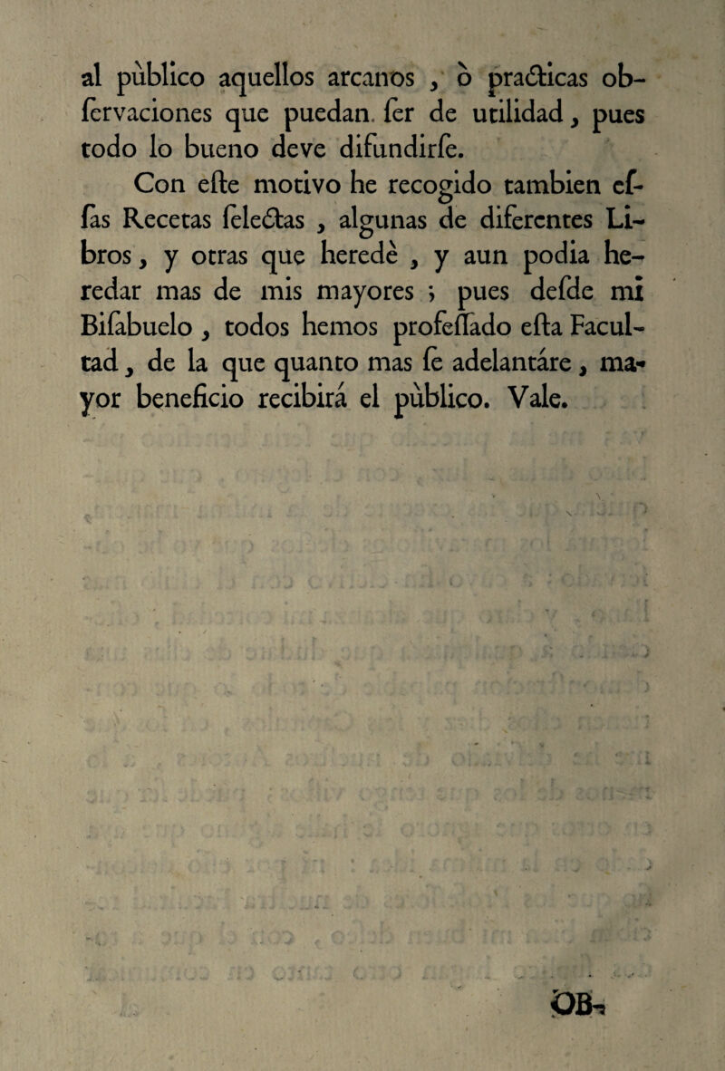 íervaciones que puedan. íer de utilidad, pues todo lo bueno deve difundirle. Con elle motivo he recogido también ef- ías Recetas íeledtas , algunas de diferentes Li¬ bros , y otras que herede , y aun podia he¬ redar mas de mis mayores ; pues defde mi Biíabuelo , todos hemos profeílado efta Facul¬ tad y de la que quanto mas íe adelantare, ma¬ yor beneficio recibirá el publico. Vale.