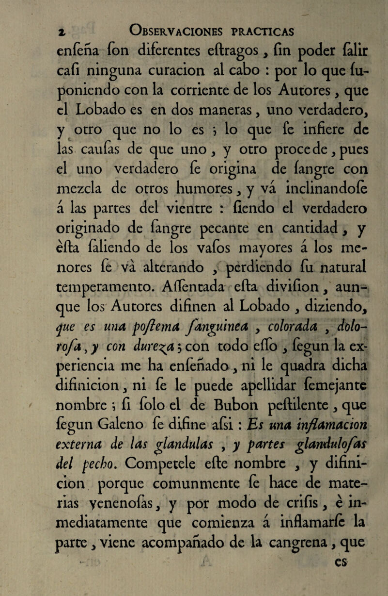 eníeña ion diferentes eftragos, fin poder íalir caíi ninguna curación al cabo : por lo que fu- poniendo con la corriente de los Autores, que el Lobado es en dos maneras, uno verdadero^ y otro que no lo es •, lo que fe infiere de las cauías de que uno, y otro procede, pues el uno verdadero fe origina de íangre con mezcla de otros humores, y vá inclinándole á las partes del vientre : íiendo el verdadero originado de íangre pecante en cantidad, y éfta íaliendo de los vaíos mayores á los me¬ nores fe va alterando , perdiendo fu natural temperamento. Aflentada efta divifion, aun¬ que los Autores difinen al Lobado , diziendo, que es una poflema fanguinea , colorada , dolo- rofa, y con dureza$ con todo ello y íegun la ex¬ periencia me ha eníeñado, ni le quadra dicha difinicion, ni fe le puede apellidar íemejante nombre ; íi íolo el de Bubón peftilente , que íegun Galeno fe difine aísi : Es una inflamación externa de las glándulas , y partes glandido fas del pecho. Competele elle nombre , y difini¬ cion porque comunmente fe hace de mate¬ rias yenenoías, y por modo de crifis, é in¬ mediatamente que comienza á inflamarle la parte, viene acompañado de la cangrena, que es