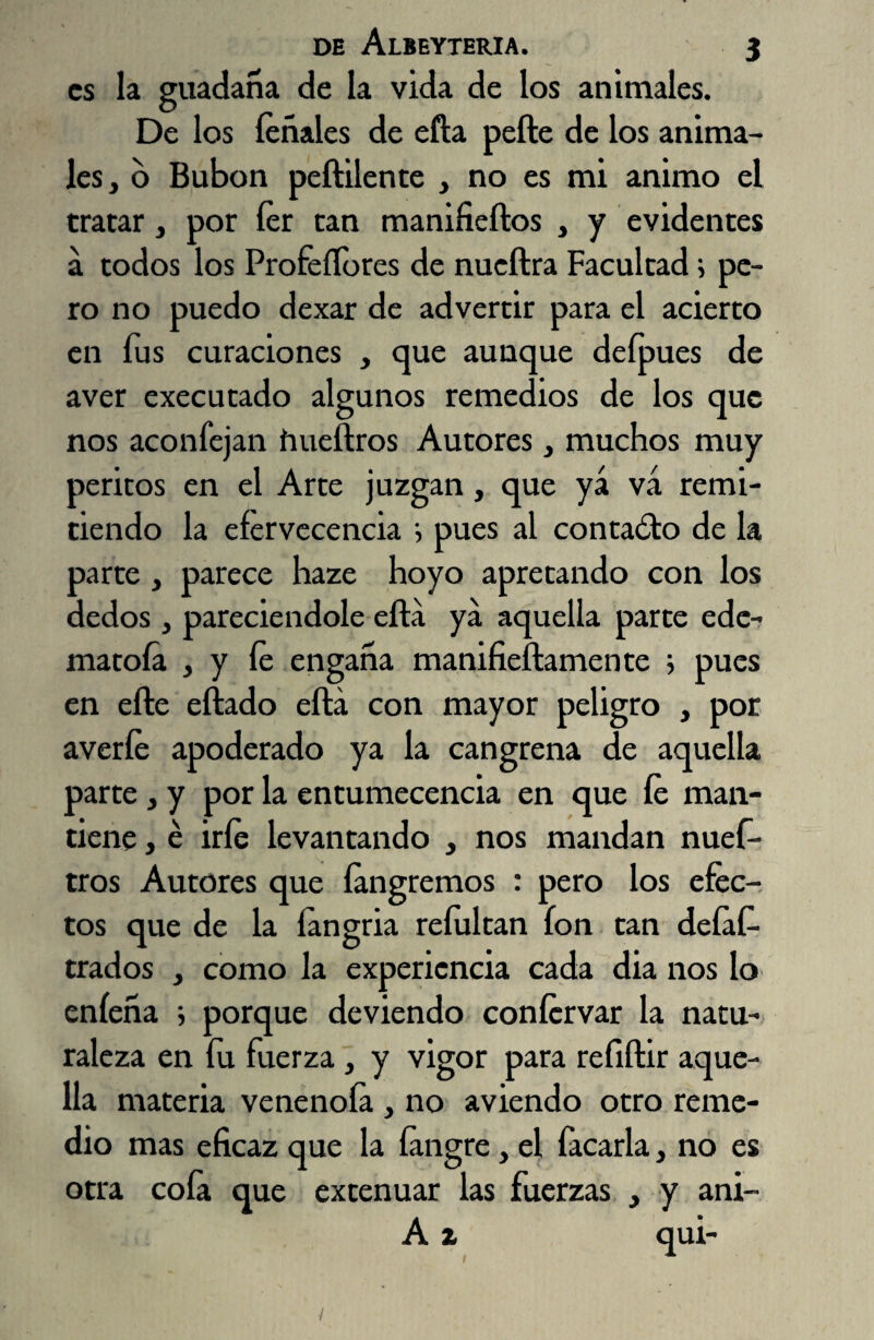 es la guadaña de la vida de los animales. De los léñales de efta pefte de los anima¬ les, o Bubón peftilente , no es mi animo el tratar, por fer can manifieftos , y evidentes a todos los Profeílbres de nueftra Facultad i pe¬ ro no puedo dexar de advertir para el acierto en fus curaciones , que aunque defpues de aver executado algunos remedios de los que nos aconíejan hueftros Autores, muchos muy peritos en el Arte juzgan, que yá va remi¬ tiendo la efervecencia i pues al contacto de la parte, parece haze hoyo apretando con los dedos , pareciendole efta ya aquella parce ede- matola , y le engaña manifieftamente ; pues en efte eftado efta con mayor peligro , por averíe apoderado ya la cangrena de aquella parte, y por la entumecencia en que le man¬ tiene , é irle levantando , nos mandan nuef- tros Autores que íangremos : pero los efec¬ tos que de la langria reíultan Ion tan deíaf- trados , como la experiencia cada dia nos lo eníeña ; porque deviendo confervar la natu¬ raleza en íu fuerza , y vigor para refiftir aque¬ lla materia venenóla , no aviendo otro reme¬ dio mas eficaz que la íangre, el íacarla, no es otra cola que extenuar las fuerzas , y ani- A i qui-