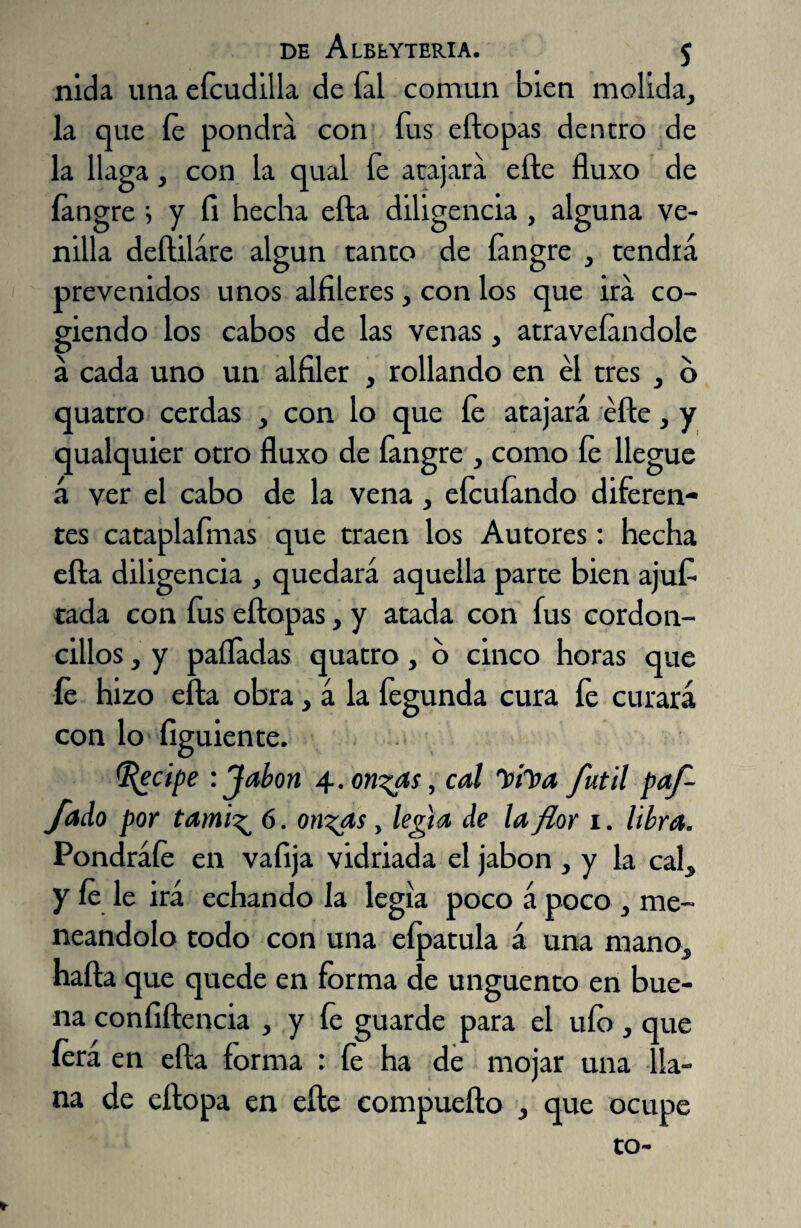 nida una efoudilla de íal común bien molida, la que íe pondrá con fos eftopas dentro de la llaga, con la qual fe atajará elle fluxo de íangre i y íi hecha ella diligencia , alguna ve¬ nilla deftiláre algún tanto de íangre , tendrá prevenidos unos alfileres, con los que irá co¬ giendo los cabos de las venas, atraveíandole á cada uno un alfiler , rollando en el tres , b quatro cerdas , con lo que íe atajará éfte, y qualquier otro fluxo de íangre , como íe llegue á ver el cabo de la vena, eícuíando diferen¬ tes cataplafmas que traen los Autores: hecha efta diligencia , quedará aquella parte bien ajufi tada con íus eftopas, y atada con fus cordon¬ cillos , y palladas quatro, o cinco horas que íe hizo efta obra, á la fegunda cura fe curará con lo íiguiente. (Recipe : Jabón 4. on^as, cal ”»h>a fútil paf- fado por tami^ 6. on^as, lefia de la flor 1. libra. Pondráíe en valija vidriada el jabón , y la cal, y íe le irá echando la legia poco á poco, me¬ neándolo todo con una eípatula á una mano, nafta que quede en forma de ungüento en bue¬ na confidencia , y fe guarde para el ufo , que íera en efta forma : íe ha de mojar una lla¬ na de eftopa en efte eompuefto , que ocupe to-
