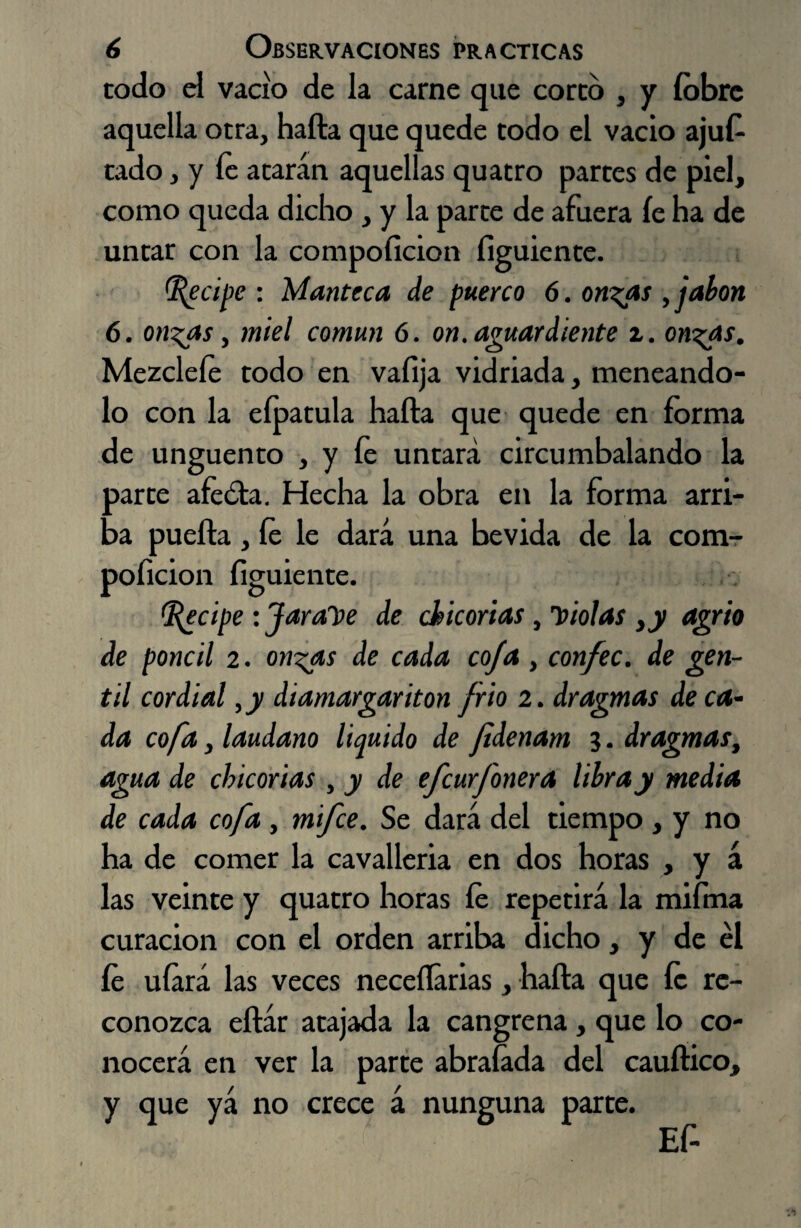 codo el vacio de la carne que coreo , y íobre aquella otra, hafta que quede todo el vacio ajus¬ tado , y fe atarán aquellas quatro partes de piel, como queda dicho , y la parte de afuera íe ha de untar con la compoíicion figuiente. Recipe : Manteca de puerco 6. onzas , jabón 6. onzas, miel común 6. on. aguardiente z. onzas. Mezcleíe todo en vaíija vidriada, meneándo¬ lo con la eípatula hafta que quede en forma de ungüento , y fe untará circumbalando la parte afecta. Hecha la obra en la forma arri¬ ba puefta, íe le dará una bevida de la com¬ poíicion figuiente. Recipe : Jarabe de chicorias piolas ¡y agrio de poncil z. onzas de cada coja, con/ec. de gen¬ til cordial ,y diamargariton frió 2. dragmas de ca¬ da cofa, láudano liquido de fidenam ?. dragmas, agua de chicorias , y de efeurfonera libra y media de cada cofa, mifee. Se dará del tiempo , y no ha de comer la cavalleria en dos horas , y á las veinte y quatro horas íe repetirá la miftna curación con el orden arriba dicho, y de el íe ufará las veces neceííarias, hafta que fe re¬ conozca eftár atajada la cangrena, que lo co¬ nocerá en ver la parte abraíada del cauftico, y que yá no crece á nunguna parte.