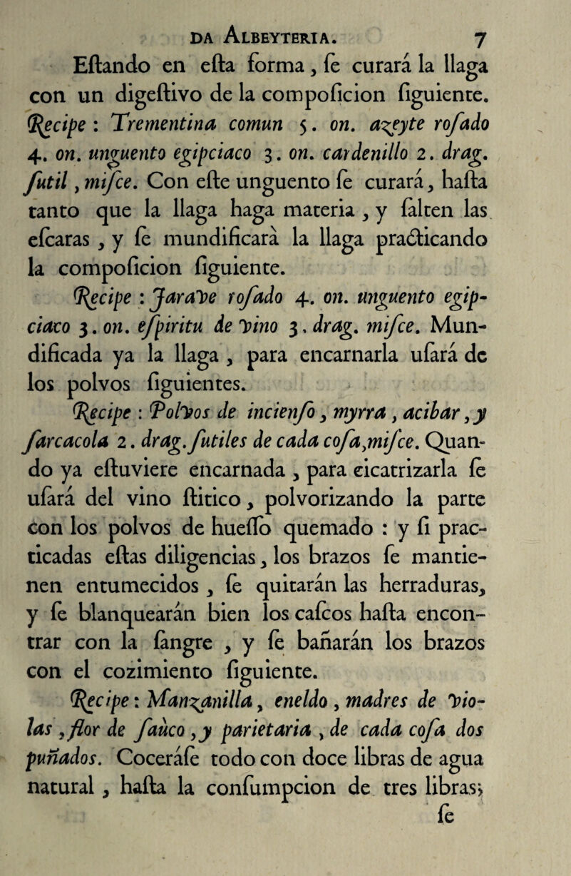 Eílando en efta forma, íe curará la llaga con un digeftivo de la compoficion figuiente. Recipe : Trementina común 5. on. a^eyte rofado 4. on. ungüento egipciaco 3. on. cardenillo 2. drag. fútil , mtfce. Con elle ungüento íe curará, haíla tanto que la llaga haga materia , y falten las eícaras, y íe mundificará la llaga practicando la compoficion figuiente. (Recipe : Jarabe rofado 4. on. ungüento egip¬ ciaco 3. on. efpiritu de y>ino 3, drag. mifce. Mun¬ dificada ya la llaga , para encarnarla uíará de los polvos figuientes. Recipe : Rolhos de incienfo, myrra , acíbar, y farcacóla 2. drag. fútiles de cada cofaynijce. Quan- do ya eíluviere encarnada , para cicatrizarla íe uíará del vino ítitico, polvorizando la parte con los polvos de huello quemado : y fi prac¬ ticadas ellas diligencias, los brazos fe mantie¬ nen entumecidos , íe quitarán las herraduras, y íe blanquearán bien los caicos halla encon¬ trar con la íangre , y íe bañarán los brazos con el cozimiento figuiente. Recipe: Manganilla, eneldo, madres de hio- las ,flor de faiteo ,y parietaria , de cada cofa dos puñados. Coceráíe todo con doce libras de agua natural, halla la confumpcion de tres libras* fe