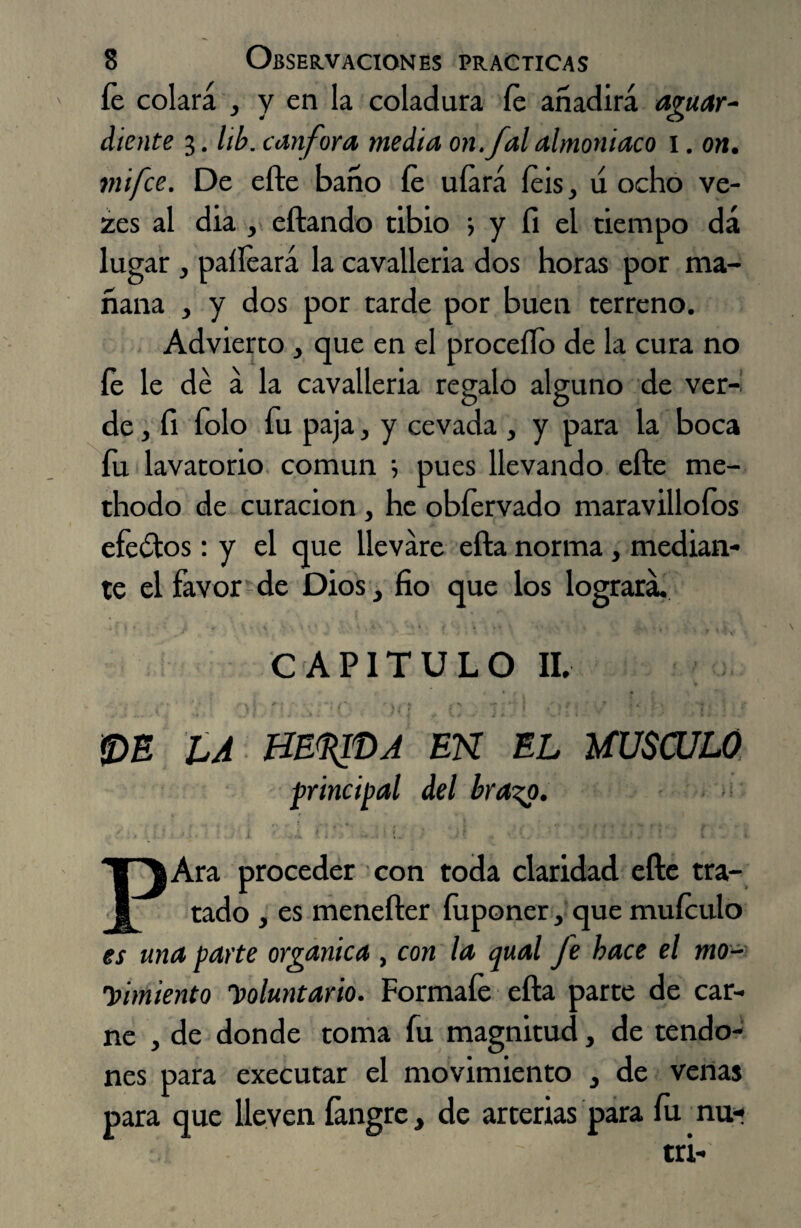 íe colara , y en la coladura íe añadirá aguar¬ diente 3. lib. canfora media on.falalmoniaco 1. on. mifce. De efte baño íe uíará íeis, u ocho ve- zes al dia , eftando tibio > y íi el tiempo dá lugar , paííeará la cavalleria dos horas por ma¬ ñana , y dos por tarde por buen terreno. Advierto , que en el proceílo de la cura no íe le dé á la cavalleria regalo alguno de ver¬ de , íi Tolo fu paja, y cevada , y para la boca fu lavatorio común 5 pues llevando efte me- thodo de curación, he obfervado maravillólos efeótos: y el que llevare efta norma, median¬ te el favor de Dios 3 fio que los logrará. . * ' ' ' : CAPITULO II, •’ C ' *)} '),í (' j ' ‘7 j l r \ ■ e <DE LA HEQfbA EN EL MUSCULO principal del brazo. > PAra proceder con toda claridad efte tra¬ tado , es menefter íuponer, que muículo es una parte orgánica , con la qual fe hace el mo¬ limiento Voluntario. Formafe efta parte de car¬ ne , de donde toma fu magnitud, de tendo¬ nes para executar el movimiento , de venas para que lleven íangre, de arterias para íu nu-