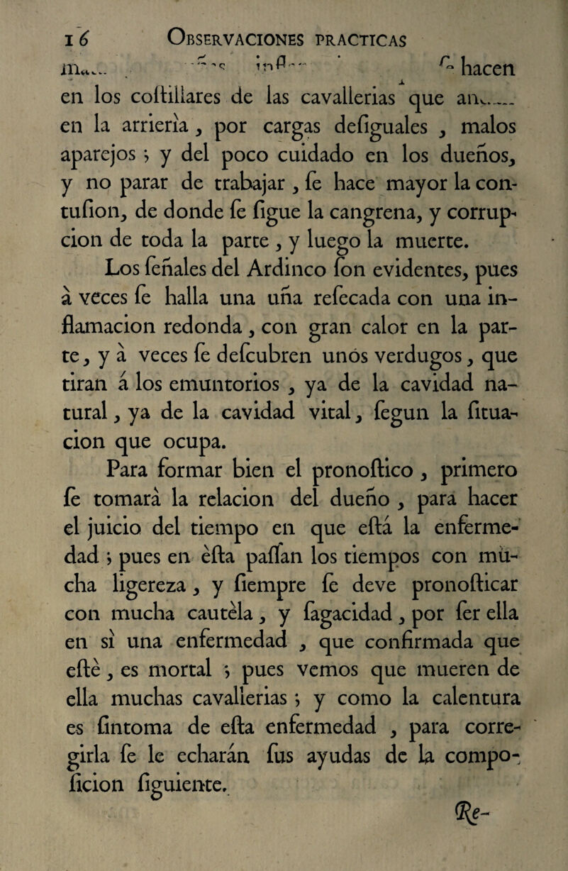 m«... ,r,(3. r“ hacen en los coltillares de las cavallerias que anv_ en la arriería, por cargas deíiguales , malos aparejos j y del poco cuidado en los dueños, y no parar de trabajar , fe hace mayor la con- tuíion, de donde íe íigue la cangrena, y corrup¬ ción de toda la parte , y luego la muerte. Los léñales del Ardinco fon evidentes, pues á veces íe halla una uña refecada con una in¬ flamación redonda , con gran calor en la par¬ te, y a veces íe defeubren unos verdugos, que tiran á los emuntorios , ya de la cavidad na¬ tural , ya de la cavidad vital, íegun la licua¬ ción que ocupa. Para formar bien el pronoftico , primero íe tomara la relación del dueño , para hacer el juicio del tiempo en que eftá la enferme¬ dad > pues en éfta paífan los tiempos con mü- cha ligereza, y íiempre fe deve pronofticar con mucha cautela , y íagacidad , por fer ella en si una enfermedad , que confirmada que efté, es mortal *, pues vemos que mueren de ella muchas cavallerias ; y como la calentura es íintoma de efta enfermedad , para corre¬ girla fe le echarán fus ayudas de la compo- ficion figuiente. e-