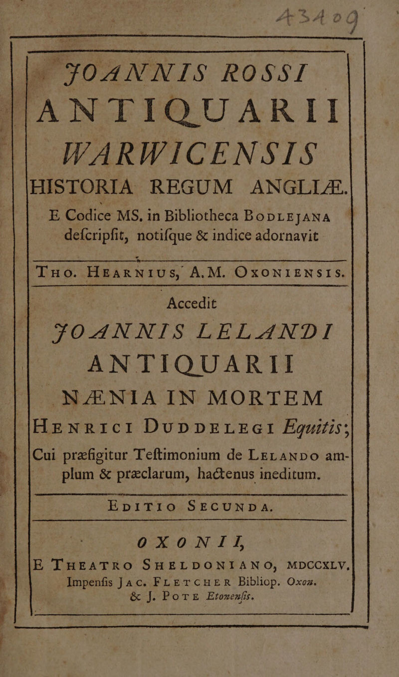 |l- JOANNIS ROSSI - |llANTIQUARII || WARWICENSIS HISTORIA REGUM ANGLLA. E Codice MS. in Bibliotheca BoDLEJANA defcripfit, notifque &amp; indice adornavit. : ! - Accedit | JOANNIS LELAN?I ANTIQUARII NZENIA IN MORTEM |Hzxnrcr DuppzErLEGI Éguilis; Cui prafigituar Teftimonium de LEL ANDOo am- plum &amp; praclarum, hactenus ineditum. EHbpiTi10 SECUNDA. OXONII, E THEATRO SHELDONIANO, MDCCXLY, Impenfis Jac. FLETCHER Bibliop. Oxez. &amp; J. PoT E Etozezfi. ———