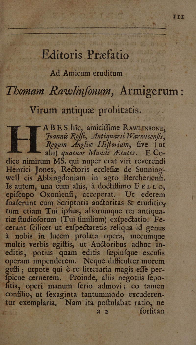 irII . Editoris Prxfatio | Ad Erud eruditum Ibonam Rawlnfonum, Armigerum: Virum antique probitatis. | ABES hic, amiciffime RAwLINsONE, oannts Rolf, IMntiquarii Warwicenfis, Regum nglie Hifloriam, five (ut alii) quatuor Mund? /Etates...E, Co- dice nimirum MS. qui nuper erat viri reverendi Henrici Jones, Rectoris ecclefie de Sunning- well cis Abbingdoniam in agro Bercherenfi. Is autem, una cum aliis, à doctiffimo F Erro, -epifcopo Oxonienfi, acceperat. Ut ederem fuaferunt cum Scriptoris auctoritas & eruditioy tum etiam Tui ipfius, aliorumque rei antiqua- riz ftudioforum (Tui fimilium) exfpectatio. Fe- cerant fcilicet ut exfpectaretis reliqua id genus à nobis in lucem prolata opera, mecumque multis verbis egiftis, ut Auctoribus adhuc in- editis, potius quam editis fzpiufque excufis operam impenderem. Neque difficulter morem geífi; utpote qui & re litteraria magis effe per- Ípicue cernerem. Proinde, alus negotiis fepo- fitis, operi manum ferio admovi; eo tamen confilio, ut fexaginta tantammodo excuderen- tur exemplaria, Nam ita poftülabat ratio, ne