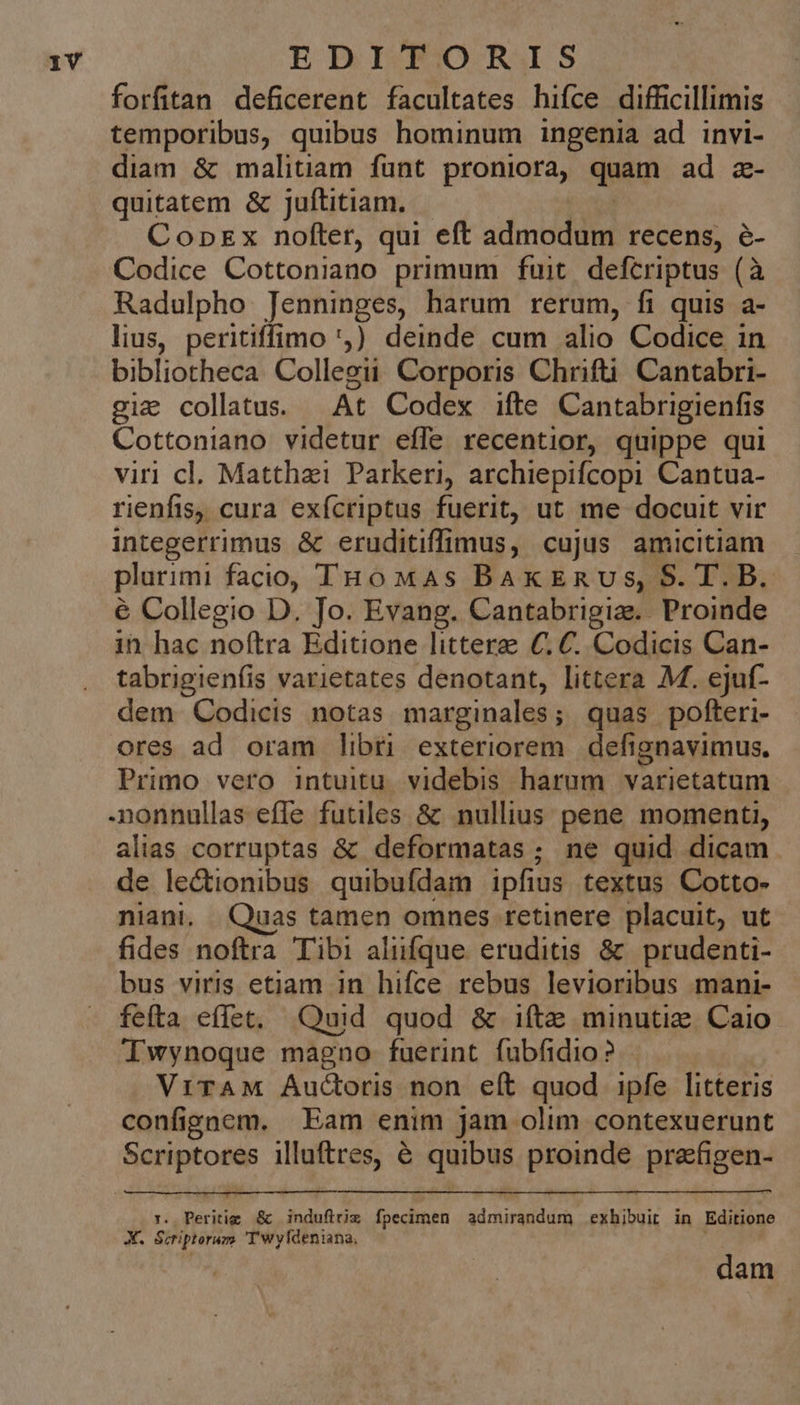 forfitan deficerent facultates hifce difficillimis temporibus, quibus hominum ingenia ad invi- diam & malitiam funt proniora, quam ad a- quitatem & juftitiam. CopEx nofter, qui eft admodum recens, é- Codice Cottoniano primum fuit defcriptus (à Radulpho Jenninges, harum rerum, fi quis a- lius, peritiffimo 'j)) deinde cum alio Codice in bibliotheca Collegii Corporis Chrifti! Cantabri- giz collatus. At Codex ifte Cantabrigienfis Cottoniano videtur effe recentior, quippe qui viri cl. Matthazi Parkeri, archiepifcopi Cantua- rienfis, cura exícriptus fuerit, ut me docuit vir integerrimus & eruditiffimus, cujus amicitiam plurimi facio, THó MAs BakEnus, S. T. B. é Collegio D. Jo. Evang. Cantabrigiz. Proinde in hac noftra Editione littere €. C. Codicis Can- tabrigienfis varietates denotant, littera M. ejuf- dem Codicis notas marginales; quas pofteri- ores ad oram libri exteriorem. defignavimus. Primo vero intuitu. videbis harum varietatum nonnullas efle futiles & nullius pene momenti, alias corruptas & deformatas; ne quid dicam de lectionibus quibufdam ipfius textus Cotto- niani. Quas tamen omnes retinere placuit, ut fides noftra Tibi aliifque eruditis & prudenti- bus viris etiam in hifce rebus levioribus mani- fefta effet, Quid quod & 1íte minutie. Caio Iwynoque magno fuerint fubfidio? ViTAM Auctoris non eít quod ipfe litteris confignem. Eam enim jam olim contexuerunt Scriptores illuftres, é quibus proinde prakfigen- :. Peritig & indufirix fpecimen admirandum exhibuit in Editione X. Scriptorum Twyfdeniana, dam