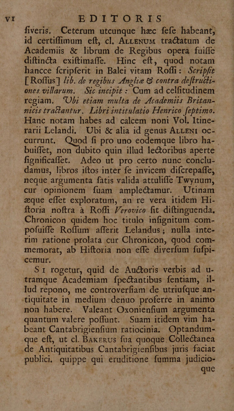 id certiffimum eft, cl. ArtENuUM tractatum de Academis &amp; librum de Regibus opera fuiífe diftincta exiftimaífe. Hinc eft, quod notam hancce fcripferit in Balei vitam Roffi: Scripfit [ Roffus] Z/b. de regibus negli &amp; contra deftruciz- ones, villarum. |. Sic zncipit : Cum ad celfitudinem regiam. Ob; etiam multa de Academiis Britan- nicis traclantur. Libri intitulatio Henrico feptimo. Hanc notam habes ad calcem noni Vol. Itine- rarii Lelandi, Ubi &amp; alia id genus ALLEN: oc- currunt, Quod fi pro uno eodemque libro ha- buiffet, non dubito quin illud le&amp;oribus aperte fignificaffet. Adeo ut pro certo nunc conclu- damus, libros iftos inter fe invicem difcrepaffe, neque argumenta fatis valida attuliffe Twynum, cur opinionem fuam amplectamur. Utinam aque effet exploratum, an re vera itidem Hi- ftoria noftra à Roffi erovico fit diftinguenda., Chronicon quidem hoc titulo infignitum com- pofuiffe Roffum affert Lelandus; nulla inte- rim ratione prolata cur Chronicon, quod com- memorat, ab Hiftoria non effe diverfum fufpi- cemur. ! S1 rogetur, quid de Auctoris verbis ad u- tramque Academiam fpectantibus fentiam, il- lud repono, me controverfiam de utriufque an- non habere. Valeant Oxonienfium argumenta quantum valere poffunt. Suam itidem vim ha- beant Cantabrigienfium ratiocinia.. Optandum- que eft, ut cl. Bakekus fua quoque Collectanea publici. quippe qui eruditione fumma judicio- 4 que