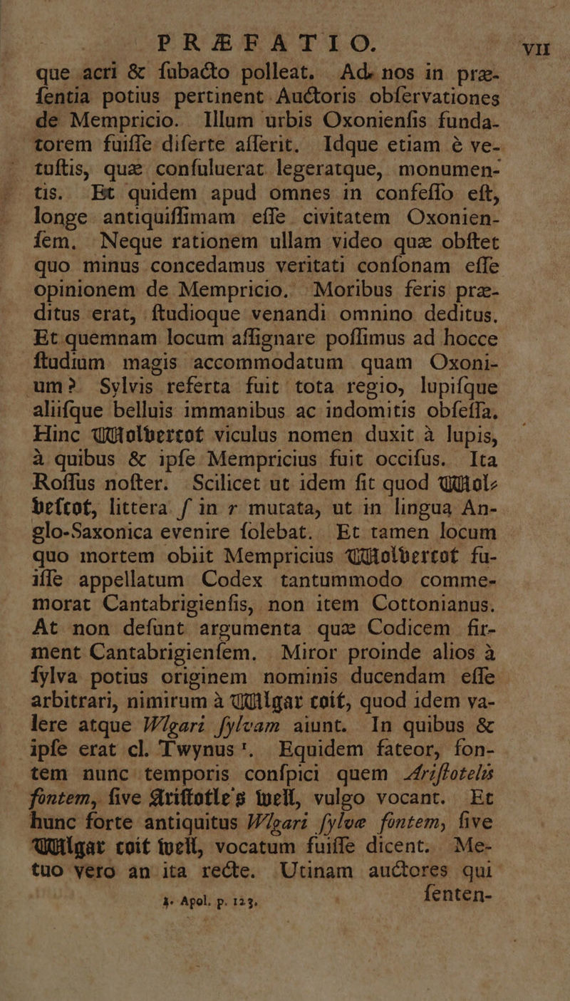 que acri &amp; Ííubacto polleat. Ad. nos in prz- Íentia potius pertinent Auctoris obíervationes de Mempricio. Illum urbis Oxonienfis. funda. torem fuiffe diferte aflerit. Idque etiam é ve- tuftis, que confuluerat legeratque, monumen- longe. antiquiffimam effe civitatem Oxonien- Ííem. Neque rationem ullam video quz obftet quo minus concedamus veritati confonam effe opinionem de Mempricio. | Moribus feris prae- ditus erat, ftudioque venandi omnino deditus. Et quemnam locum afífignare poflimus ad hocce ftudium. magis accommodatum | quam Oxoni- ume? Sylvis referta fuit tota regio, lupiífque alifque belluis immanibus ac indomitis obfeffa, Hinc Qütolbercof viculus nomen duxit à lupis, à quibus &amp; ipfe Mempricius fuit occifus. Ita Roffus nofter. Scilicet ut idem fit quod Qüitolz befcof, littera fin r mutata, ut in lingua An- glo-Saxonica evenire folebat. Et tamen locum quo mortem obit Mempricius Xtolbertof fu- ile appellatum Codex tantummodo comme- morat Cantabrigienfis, non item Cottonianus. At non defunt argumenta qua Codicem fi- ment Cantabrigienfem. | Miror proinde alios à Íylva potius originem nominis ducendam effe arbitrari, nimirum à qjtlgar toíf, quod idem va- lere atque W/garz fylvam aiunt. In quibus &amp; ipfe erat cl. Twynus'. Equidem fateor, fon- tem nunc temporis confpici quem .frzffotelus fontem, five Qriftotle's ipei, vuleo vocant. Et hunc forte antiquitus J72ar; fylee fontem, five Agar coif fuell, vocatum fuiffe dicent. Me- tuo vero an ita recte. Utinam auctores qui 4- Apol. p. 123. fenten-