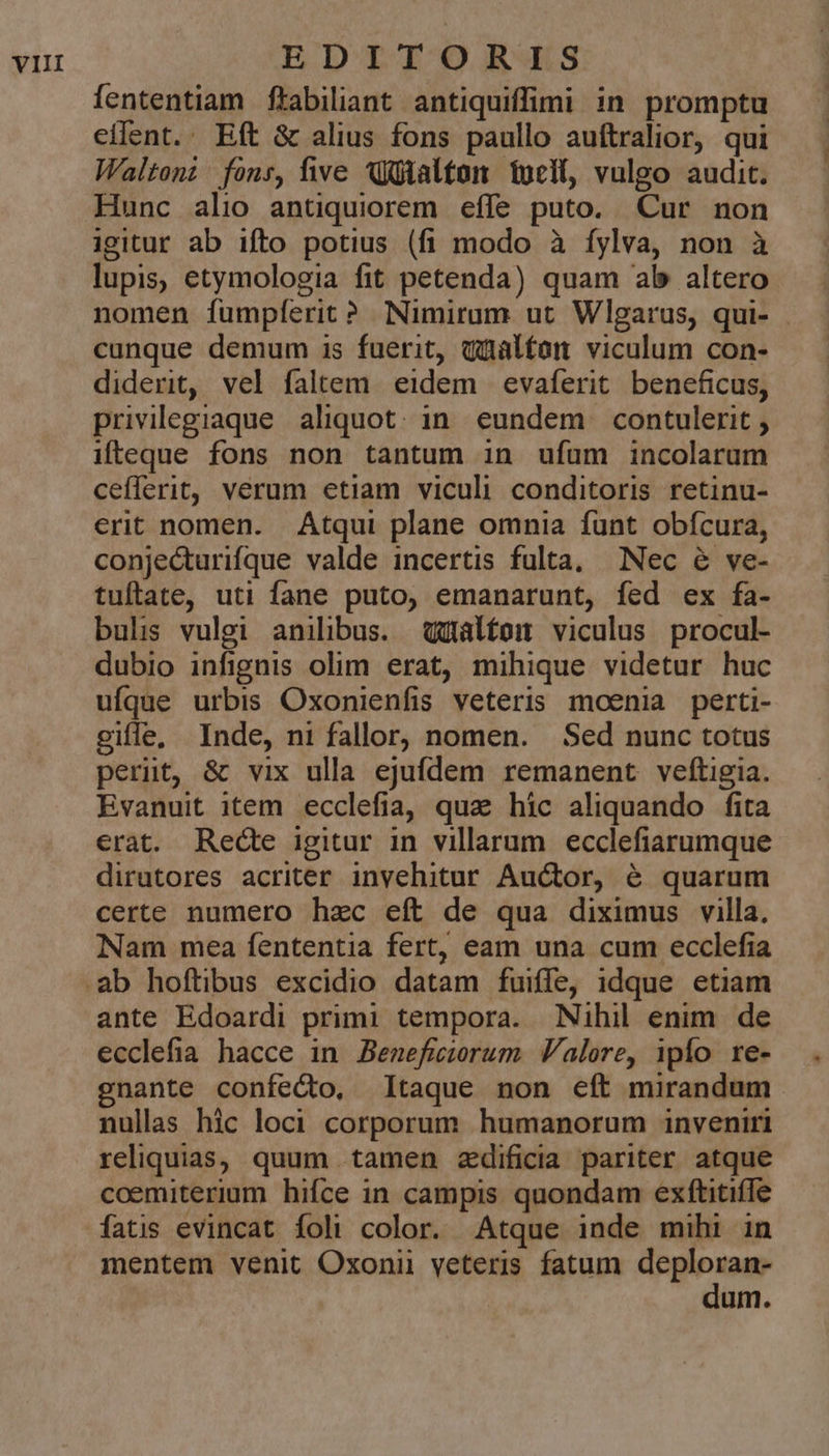 EBDITONR'LKS fententiam ftabiliant antiquiffimi in promptu effent. Eft &amp; alius fons paullo auftralior, qui Waltoni fons, five Wütalton tueit, vulgo audit. Hunc alio antiquiorem effe puto. Cur non igitur ab ifto potius (fi modo à fylva, non à lupis, etymologia fit petenda) quam ab altero nomen fumplíerit? Nimirum ut Wlgarus, qui- . cunque demum is fuerit, qüalfon viculum con- diderit, vel faltem eidem evaferit beneficus, privilegiaque aliquot. in. eundem contulerit , ifteque fons non tantum in ufíam incolarum ceflerit, verum etiam viculi conditoris retinu- erit nomen. Atqui plane omnia funt obícura, conjecturifque valde incertis fulta, Nec &amp; ve- tuftate, uti fane puto, emanarunt, fed ex fa- buls vulgi anilibus. qalfom viculus procul- dubio infignis olim erat, mihique videtur huc ufque urbis Oxonienfis veteris moenia perti- ciffe, Inde, ni fallor, nomen. Sed nunc totus perut, &amp; vix ulla ejufdem remanent veftigia. Evanuit item ecclefia, qua hic aliquando fita erat. Rede igitur in villarum ecclefiarumque dirutores acriter invehitur Auctor, é quarum certe numero hzc eft de qua diximus villa. Nam mea fententia fert, eam una cum ecclefia ante Edoardi primi tempora. Nihil enim. de ecclefia hacce in Benefiwiorum Valere, ipfo re- gnante confecto, taque non eft mirandum nullas hic loci corporum humanorum inveniri reliquias, quum tamen zdificia pariter atque coemiterium hifce in campis quondam exftitiffe mentem venit Oxonii veteris fatum deploran-