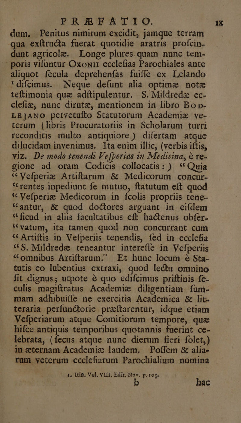 dum, Penitus nimirum excidit, jamque terram qua exítru&amp;ta fuerat quotidie aratris profcin- dunt agricola. Longe plures quam nunc tem- | poris vifuntur Oxoxr: ecclefias Parochiales ante aliquot fecula deprehenfías fuiffe ex Lelando 'difcimus. Neque defunt alia optime note teftimonia qua adftipulentur. S. Mildredz ec- clefie, nunc dirutz, mentionem in libro Bo p- LEJANO petvetufíto Statutorum Academiz ve- terum (libris Procuratorüs in. Scholarum turri reconditis. multo antiquiore ) difertam atque dilucidam invenimus. 1ta enim illic, (verbis iftis, viz. De modo tenendi Ve[berias in Medicina, 6 re- gione ad oram Codicis collocatis: ) ** Quia * Vefperiae Artiftarum &amp; Medicorum concur- * rentes inpediunt fe mutuo, ftatutum eft quod * Vefperiz Medicorum in fcolis propriis tene- *antur, &amp; quod doctores arguant in eifdem *ficud in aliis facultatibus eft hactenus obfer- * vatum, ita tamen quod non concurrant cum «€ Artiftis in Vefperus tenendis, fed in ecclefia «S, Mildrede teneantur intéreffe in Vefperiis *« omnibus. Artiftarum, Et hunc locum é Sta- tutis eo lubentius extraxi, quod lectu omnino fit dignus; utpote é quo edifcimus priftinis fe- culis magiftratus Academiz diligentiam. fum- mam adhibui(fe ne exercitia Academica &amp; lit- teraria perfunctorie praftarentur, idque ctiam Vefperiarum atque Comitiorum tempore, qua hifce antiquis temporibus quotannis fuerint ce- lebrata, (fecus atque nunc dierum fieri. folet,) ànzternam Academiz laudem. PoíTem &amp; alia- rum veterum ecclefiarum Parochialium nomina b hac