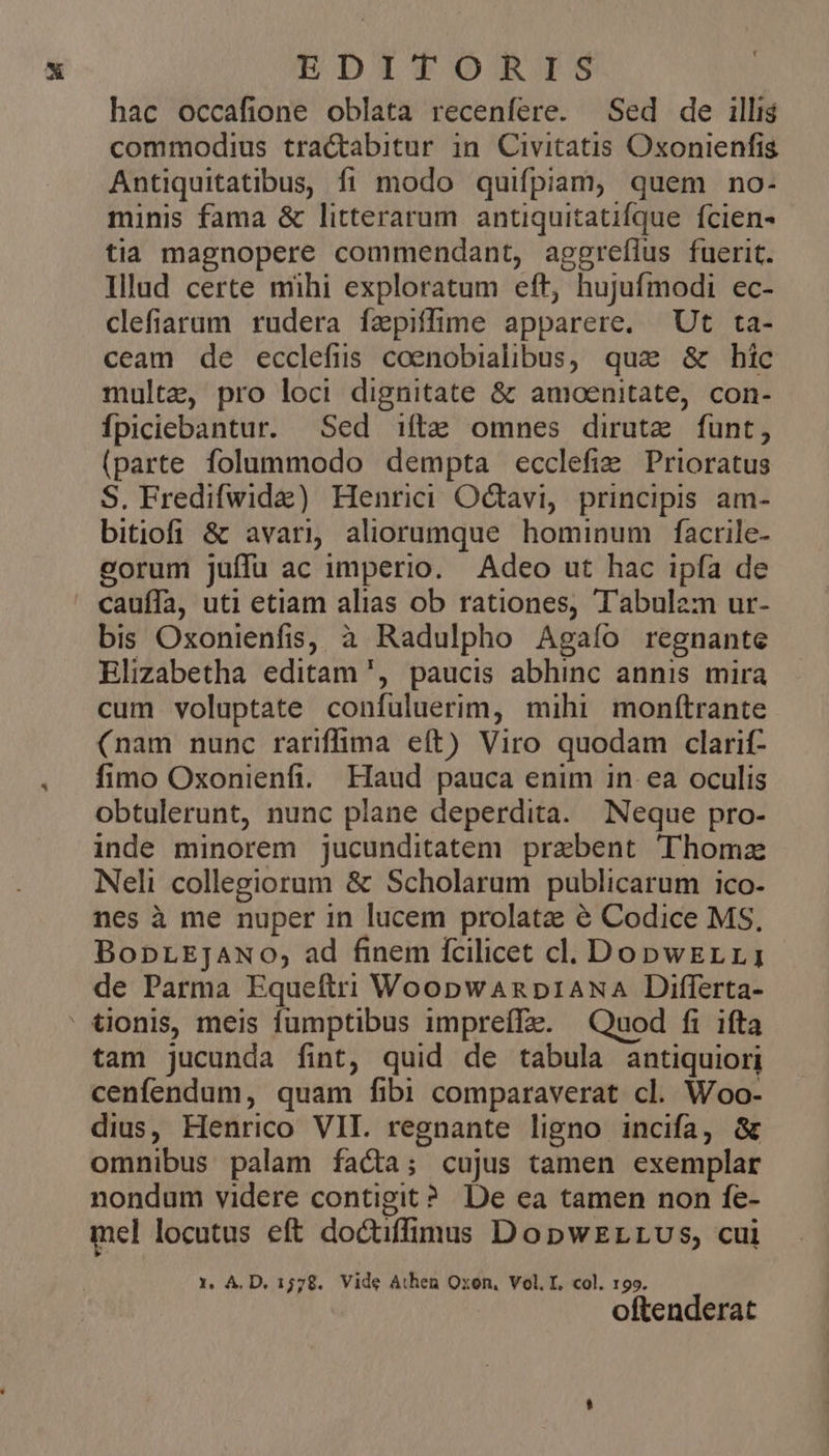 hac occafione oblata recenfere. Sed de illis commodius tractabitur in Civitatis Oxonienfis Antiquitatibus, fi modo quifpiam, quem no- minis fama &amp; litterarum antiquitatifque fcien- tia magnopere commendant, aggreflus fuerit. Illud certe mihi exploratum eft, hujufmodi ec- clefiarum rudera fzpiíffime apparere. Ut ta- ceam de ecclefiüs coenobialibus, qua &amp; bic multe, pro loci dignitate &amp; amoenitate, con- Ípiciebantur. Sed ifta omnes dirutz funt, (parte folummodo dempta ecclefiz Prioratus S. Fredifwide) Henrici Octavi, principis am- bitiofi &amp; avari aliorumque hominum facrile- eorum juffu ac imperio. Adeo ut hac ipía de cauífa, uti etiam alias ob rationes, T'abulezm ur- bis Oxonienfis, à Radulpho Agaío regnante EBlizabetha editam ', paucis abhinc annis mira cum voluptate confuluerim, mihi monftrante (nam nunc rariffima eft) Viro quodam clarif- fimo Oxonienfi. Haud pauca enim in. ea oculis obtulerunt, nunc plane deperdita. Neque pro- inde minorem jucunditatem prebent Thomz Neli collegiorum &amp; Scholarum publicarum ico- nes à me nuper in lucem prolatze é Codice MS, BobLEJANO, ad finem fcilicet cl. DopwErr|; de Parma Equeftri WoopwaAnpiANA Differta- ' tionis, meis fumptibus impreffz. Quod fi ifta tam jucunda fint, quid de tabula antiquiori cenfendum, quam fibi comparaverat cl. Woo- dius, Henrico VII. regnante ligno incifa, &amp; omnibus palam facta; cujus tamen exemplar nondum videre contigit? De ea tamen non fe- mel locutus eft doctiffimus DopwErrus, cui Y, A. D. 1578. Vide Athen Oxon, Vol. I. col. 199. oftenderat
