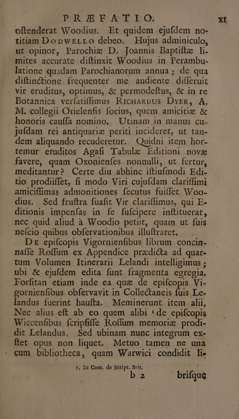 PROUBEATILG oftenderat Woodius. Et quidem ejufdem no- titiam DopwErLo debeo. Hujus adminiculo, ut opinor, Parochi: D. Joannis Baptiftz li- mites accurate diftinxit Woodius in. Perambu- latione quadam Parochianorum annua; de qua diftin&amp;tione. frequenter. me audiente difleruit vir eruditus, optimus, &amp; permodeftus, &amp; in re Botannica veríatiffimus RicHARbUS Dvrm, 4A, M, collegii Orielenfis focius, quem amicitia &amp; honoris cauffa nomino. Utinam in manus cu- juídam rei antiquariz periti incideret, ut tan- dem aliquando recuderetur. Quidni item hor- temur eruditos Agafi Tabula Editioni nove favere, quam Oxonienfes nonnulli, ut fertur, meditantur? Certe diu abhinc iftiufmodi Edi. tio prodiiffet, fi modo Viri cujufdam clariffimi amiciffimas admonitiones fecutus fuiffet Woo- dius. Sed fruftra fuafit Vir clariffimus, qui E- ditionis impenfas in fe fufcipere inftituerat, nec quid aliud à Woodio petiit, quam ut fuis neício quibus obfervationibus illuftraret. D epifcopis Vigornienfibus librum concin- naífle Roffum ex Appendice przdi&amp;ta ad quar- tum Volumen Itinerari Lelandi intelligimus ; ubi &amp; ejufdem edita funt fragmenta egregia. Forfitan etiam inde ea qua de epifícopis Vi- gornienfibus obfervavit in Collectaneis fuis Le- landus fuerint haufta. Menmuünerunt item alii, Nec alius eft ab eo quem alibi * de epifcopis Wiccenfibus fcripfiffe Roflum memoria prodi- dit Lelandus. |Sed ubinam nunc integrum ex- ftet opus non liquet. Metuo tamen ne una 7, In Com. de Script. Brit. b a brifque XI