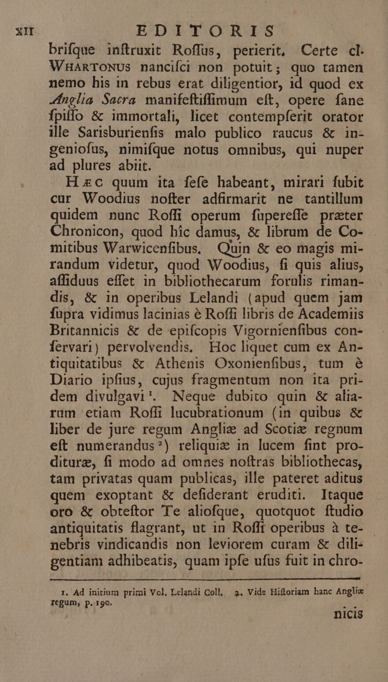 brifque inftruxit Roffus, perierit, Certe cl. WHARTONUS nancifci non potuit; quo tamen nemo his in rebus erat diligentior, id quod ex fnglia Sacra. manifeftiffimum eft, opere fane fpilo &amp; immortali, licet contempferit orator ille Sarisburienfis malo publico raucus &amp; in- geniofus, nimifque notus omnibus, qui nuper ad plures abiit. Hzc quum ita fefe habeant, mirari fubit cur Woodius nofter adfirmarit ne tantillum quidem nunc Roffi operum füpereffe prater Chronicon, quod hic damus, &amp; librum de Co- mitibus Warwicenfibus. Quin &amp; eo magis mi- randum videtur, quod Woodius, fi quis alius, affiduus effet in bibliothecarum forulis riman- dis, &amp; in operibus Lelandi (apud quem jam fupra vidimus lacinias é Roffi libris de Academiis Britannicis &amp; de epifcopis Vigornienfibus con- Íervari) pervolvendis. Hoc liquet cum ex An- tiquitatibus &amp; Athenis Oxonienfibus, tum é Diario ipfius, cujus fragmentum non ita pri- dem divulgavi*. Neque dubito quin &amp; alia- rum etiam Roflfi lucubrationum (in quibus &amp; liber de jure regum Anglie ad Scotie regnum eft numerandus?) reliqui in lucem fint pro- diturz, fi modo ad omnes noftras bibliothecas, tam privatas quam publicas, ille pateret aditus quem exoptant &amp; defiderant eruditi. Itaque oro &amp; obteftor Te aliofque, quotquot ftudio antiquitatis flagrant, ut in. Rofft operibus à te- nebris vindicandis non leviorem curam &amp; dili- gentiam adhibeatis, quam ipfe ufus fuit in chro- 1. Ad initium primi Vcl, Lelandi Coll, 2. Vide Hiftoriam hanc Anglix pegum, p. rgo. EN nicis
