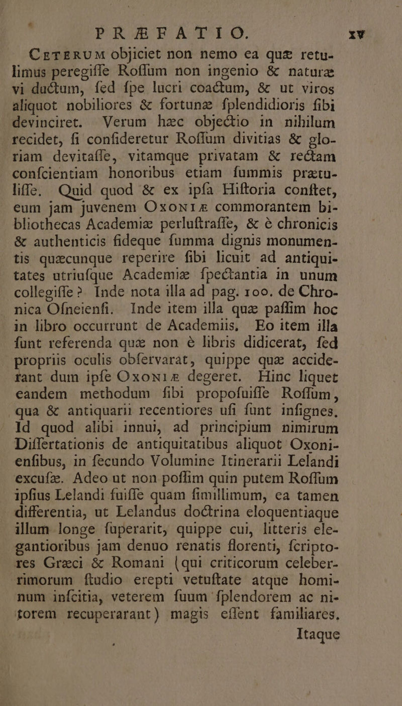 ; PRZBRTÀAS'IEO. CzETERUM objJiciet non nemo ea quz retu- limus peregiffe Roffum non ingenio & naturz vi ductum, fed fpe lucri coactum, & ut viros aliquot nobiliores & fortunz fplendidioris fibi devinciret. Verum hzc objectio in nihilum recidet, fi confideretur Roffum divitias & glo- riam devitaíle, vitamque privatam & rectam confcientiam honoribus etiam fummis pratu- liffe, Quid quod & ex ipfa Hiftoria conftet, eum jam juvenem Oxoxr54 commorantem bi- bliothecas Academiz perluftraffe, & 6& chronicis & authenticis fideque fumma dignis monumen- tis quzcunque reperire fibi licuit ad antiqui- tates utriufque Academiz fpectantia in. unum collegiffe ?. Inde nota illa ad pag. 100. de Chro- nica Ofneienfi. Inde item illa qua paffim hoc in libro occurrunt de Academiis, Eo item illa funt referenda qux non é libris didicerat, fed propriis oculis obfervarat, quippe qua accide- rant dum ipfe Oxowiz degeret. Hinc liquet eandem methodum fibi propofuiffe Roflfum, qua & antiquarii recentiores ufi funt infignes, Id quod alibi innui, ad principium nimirum Differtationis de antiquitatibus aliquot. Oxoni- enfibus, in fecundo Volumine Itinerarii Lelandi excufz. Adeo ut non poflim quin putem Roffum ipfius Lelandi fuiffe quam fimillimum, ea tamen differentia, ut Lelandus doctrina eloquentiaque illam longe fuperarit, quippe cui, litteris ele- gantioribus jam denuo renatis florenti, fcripto- res Greci & Romani (qui criticorum celeber- rimorum Íítudio erepti vetuftate atque homi- num infcitia, veterem fuum fplendorem ac ni- forem recuperarant) magis eílent familiares, Itaque 1v