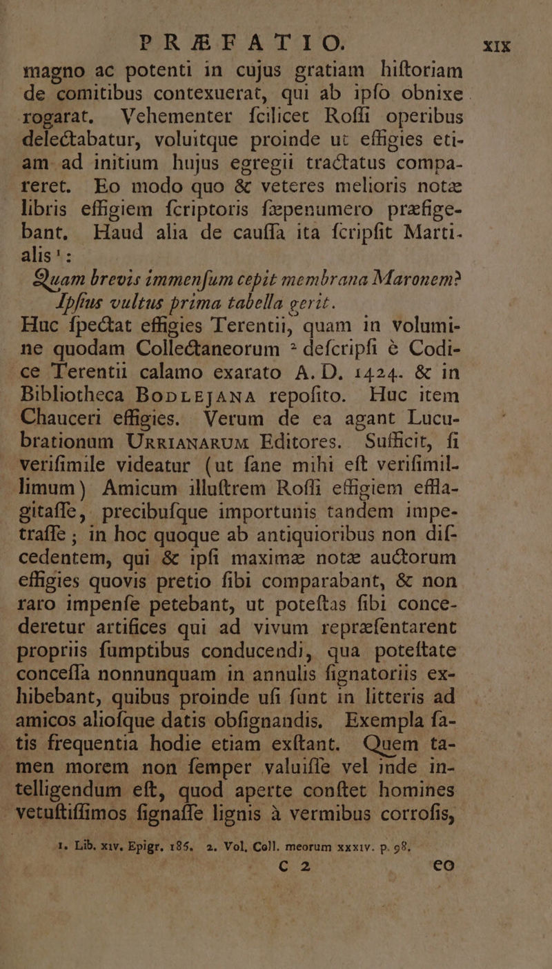 magno ac potenti in cujus gratiam hiftoriam rogarat. Vehementer [fcilicec Roffi operibus delectabatur, voluitque proinde ut effigies eti- am ad initium hujus egregii tractatus compa- reret. Eo modo quo &amp; veteres melioris notz libris effigiem fcriptoris fzpenumero prafige- bant. Haud alia de cauffa ita fcripfit Marti. alis':- Quam brevis immenfum cepit membrana Maronem? Ipftus vultus prima tabella gerit. Huc fpectat effigies Terentii, quam in volumi- ne quodam Colle&amp;taneorum * defcripfi &amp; Codi- ce Terenti calamo exarato A. D. 1424. &amp; in Bibliotheca BoprgJAwA repofito. Huc item Chauceri effigies. Verum de ea agant Lucu- brationum UnniaNARUM Editores. Sufficit, fi verifimile videatur (ut fane mihi eft verifimil- limum) Amicum illuftrem Roffli effigiem eflla- gitaffe,. precibufque importunis tandem impe- traffe; in hoc quoque ab antiquioribus non dif- cedentem, qui &amp; ipfi maxima notz auctorum effigies quovis pretio fibi comparabant, &amp; non raro impenfe petebant, ut poteftas fibi conce- deretur artifices qui ad vivum reprafentarent propriis fumptibus conducendi, qua poteftate concefía nonnunquam in annulis fignatoriis ex- hibebant, quibus proinde ufi fant in litteris ad amicos aliofque datis obfignandis. Exempla fa- tis frequentia hodie etiam exítant. Quem ta- men morem non femper valuifle vel inde in- telligendum eft, quod aperte conftet homines M vetuftiffimos fignaffe lignis à vermibus corrofis, 1, Lib. xiv, Epigr. 185. 2. Vol, Coll. meorum xxxiv. p. 98. c2 co