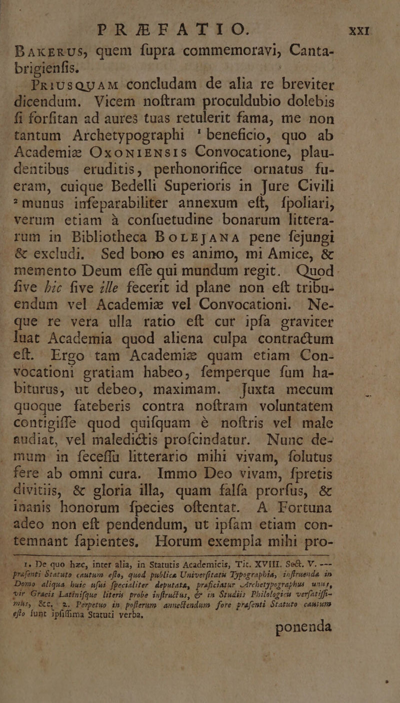 BAxERUS, quem fupra commemoravi, Canta- brigienfis. | PRiUsQUAM concludam de alia re breviter dicendum. Vicem noftram proculdubio dolebis fi forfitan ad aures tuas retulerit fama, me non tantum Archetypographi ' beneficio, quo ab Academie OxowNriENsIS Convocatione, plau- dentibus eruditis, perhonorifice ornatus fu- eram, cuique Bedelli Superioris in Jure Civili * munus iufeparabiliter annexum eft, fpoliari, verum etiam à confuetudine bonarum littera- rum in Bibliotheca BorEJAwA pene fejungi &amp; excludi, Sed bono es animo, mi Amice, &amp; five bc five zlle fecerit id plane non eft tribu- endum vel Academiz vel Convocationi. Ne- que re vera ulla ratio eft cur ipfa graviter luat Academia quod aliena culpa contractum eft. Ergo tam Academie quam etiam Con- vocation: gratiam habeo, femperque fum ha- biturus, ut debeo, maximam. Juxta mecum quoque fateberis contra noftram voluntatem contigiffe quod quifquam 6e noftris vel male audiat, vel maledictis profcindatur. Nunc de- mum in feceffü litterario mihi vivam, folutus fere ab omni cura. Immo Deo vivam, fpretis divitiis, &amp; gloria illa, quam falfa prorfus, &amp; inanis honorum [fpecies oftentat. A Fortuna 1- .r. De quo hzc, inter alia, in Statutis Academicis, Tic. XVIII. Se&amp;, V. --- qrafenti Staruto cautum efto, quod publice Univerfitatu Typographia, inffruende in — Domo aliqua huic ufui fpecialiter deputata, praficiatur -Archetypographus | unn, vir Graecis Latinifque literis. probe inffruifus, é* in Studiis Philologica verfatiffi- Ts, Bc. 2. Perpetuo in poflerums anunelfendum fore prafenti Statuto cawium effo funt ipfiffima Statuti verba, ponenda