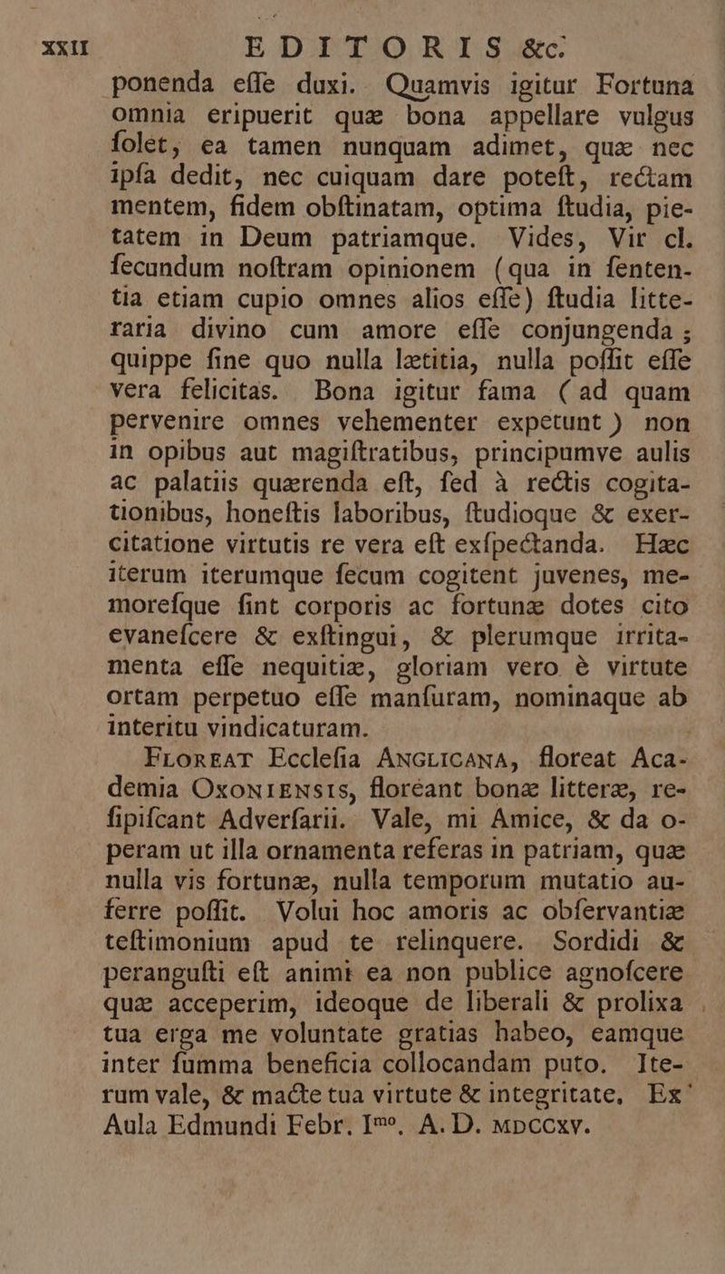 ponenda e(fe duxi. Quamvis igitur Fortuna omnia eripuerit qua bona appellare vulgus folet, ea tamen nunquam adimet, qua nec ipfa dedit, nec cuiquam dare poteft, re&amp;am mentem, fidem obítinatam, optima ftudia, pie- tatem in Deum patriamque. Vides, Vir cl. fecundum noftram opinionem (qua in fenten- tia etiam cupio omnes alios effe) ftudia litte- raria divino cum amore eífe conjungenda ; quippe fine quo nulla lztitia, nulla poffit eífe vera felicitas. Bona igitur fama (ad quam pervenire omnes vehementer expetunt ) non in opibus aut magiftratibus, principumve aulis ac palatiis quaerenda eft, fed à rectis cogita- üonibus, honeftis laboribus, ftudioque &amp; exer- citatione virtutis re vera eft exípectanda. Hzc iterum iterumque fecum cogitent juvenes, me- morefque fint corporis ac fortuna dotes cito evanefcere &amp; exfítingai, &amp; plerumque irrita- menta effe nequitiz, gloriam vero é virtute ortam perpetuo effe manfuram, nominaque ab interitu vindicaturam. FLonEAT Ecclefia ANGLICANA, floreat Aca- demia OxoNrENsrS, floréant bonz littere, re- fipifcant Adverfarii. Vale, mi Amice, &amp; da o- peram ut illa ornamenta referas in patriam, quae nulla vis fortunz, nulla temporum mutatio au- ferre poffit. Volui hoc amoris ac obfervantize teftimonium apud te relinquere. Sordidi &amp; peranguíti eft animt ea non publice agnofcere qua acceperim, ideoque de liberali &amp; prolixa tua erga me voluntate gratias habeo, eamque inter fumma beneficia collocandam puto. ]te- rum vale, &amp; macte tua virtute &amp; integritate, Ex' Aula Edmundi Febr. I»». A. D. wpccxv.