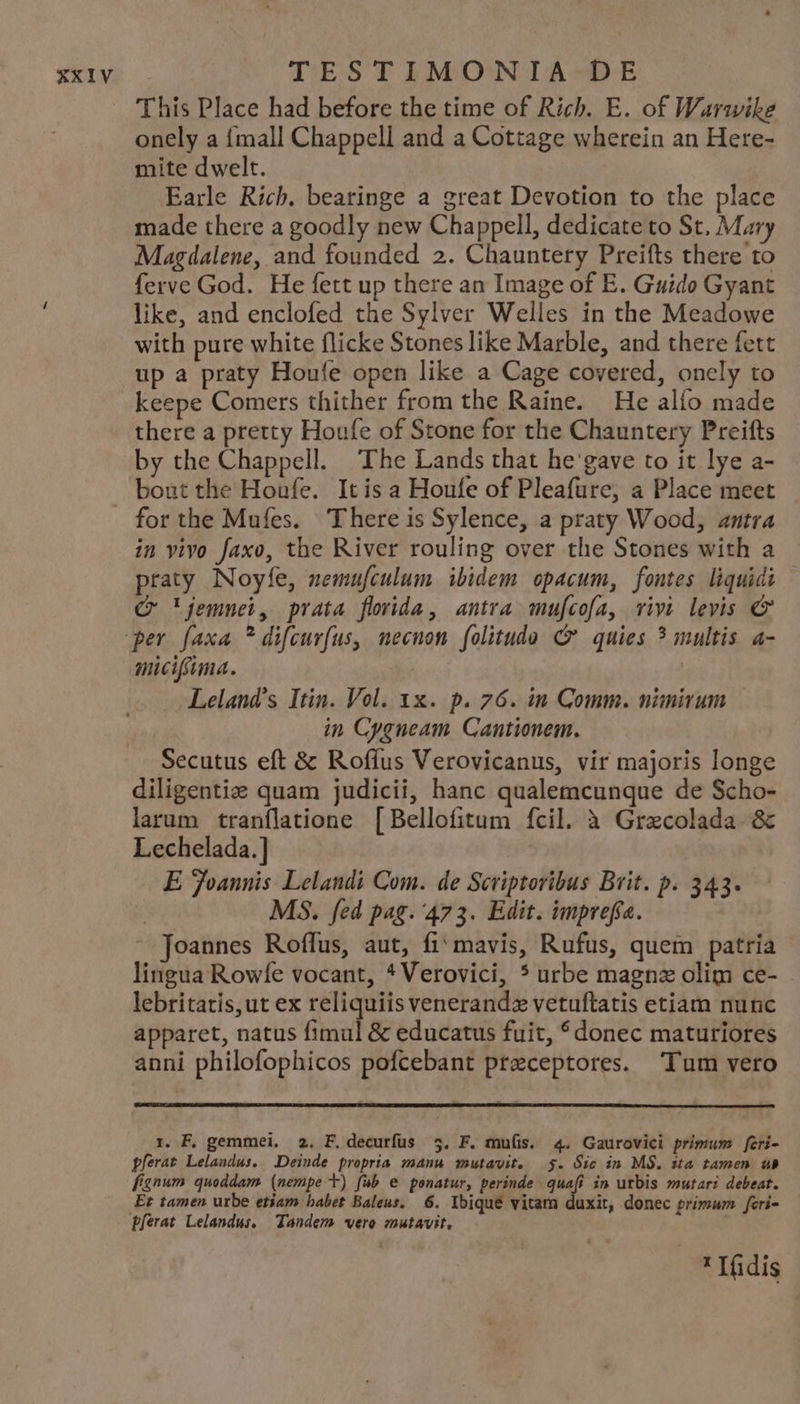 This Place had before the time of Rich. E. of Warwike onely a fmall Chappell and a Cottage wherein an Here- mite d welt. Earle Rich. bearinge a great Devotion to the place made there a goodly new Chappell, dedicate to St, Mary Magdalene, and founded 2. Chauntery Preifts there to ferve God. He fett up there an Image of E. Guido Gyant like, and enclofed the Sylver Welles in the Meadowe with pure white flicke Stones like Marble, and there fett up a praty Houfe open like a Cage covered, onely to keepe Comers thither from the Raine. He alío made there a pretty Houfe of Stone for the Chauntery Preifts by the Chappell. The Lands that he gave to it lye a- boutthe Houfe. Itís a Houfe of Pleafüre, a Place meet for the Mufes. There is Sylence, a praty Wood, atra in vivo faxo, the River rouling over the Stones with a praty Noyfe, zemufculum. ibidem opacum, fontes liquidi CQ 'jemnei, prata flvida, antra mu[cofa, vivi levis € micifma. Leland's Itin. Vol. xx. p. 76. in Comm. nimirum in Cygueam. Cantionem. Secutus eft &amp; Roffus Verovicanus, vir majoris longe diligentie quam judicii, hanc qualemcunque de Scho- larum tranflatione [Bellofitum fcil. à Grzcolada. &amp; Lechelada.] | E Joannis Lelandi Com. de Scriptoribus Brit. p. 343. | MS. fed pag. 473. Edit. impreffa.  Joannes Roffus, aut, fi' mavis, Rufus, quem patria lingua Rowfe vocant, * Verovici, * urbe magnz olim ce- lebritatis,ut ex reliquiis venerandz vetuftatis etiam nunc apparet, natus fimul &amp; educatus fuit, donec maturiores anni philofophicos pofcebant praeceptores. Tum vero r. F, gemmei. 2. F.decurfus 5. F. mu(is. 4. Gaurovici primum fceri- pferat Lelandus. Deinde propria manu mutavit. $. Sic in M$. sta tamen ub fignum quoddam. (nempe t) fab e ponatur, perinde pd in utbis utar? debeat. Et tamen urbe etiam babet Baleus. 6. Ibique vitam duxit, donec primum feri- * fidis