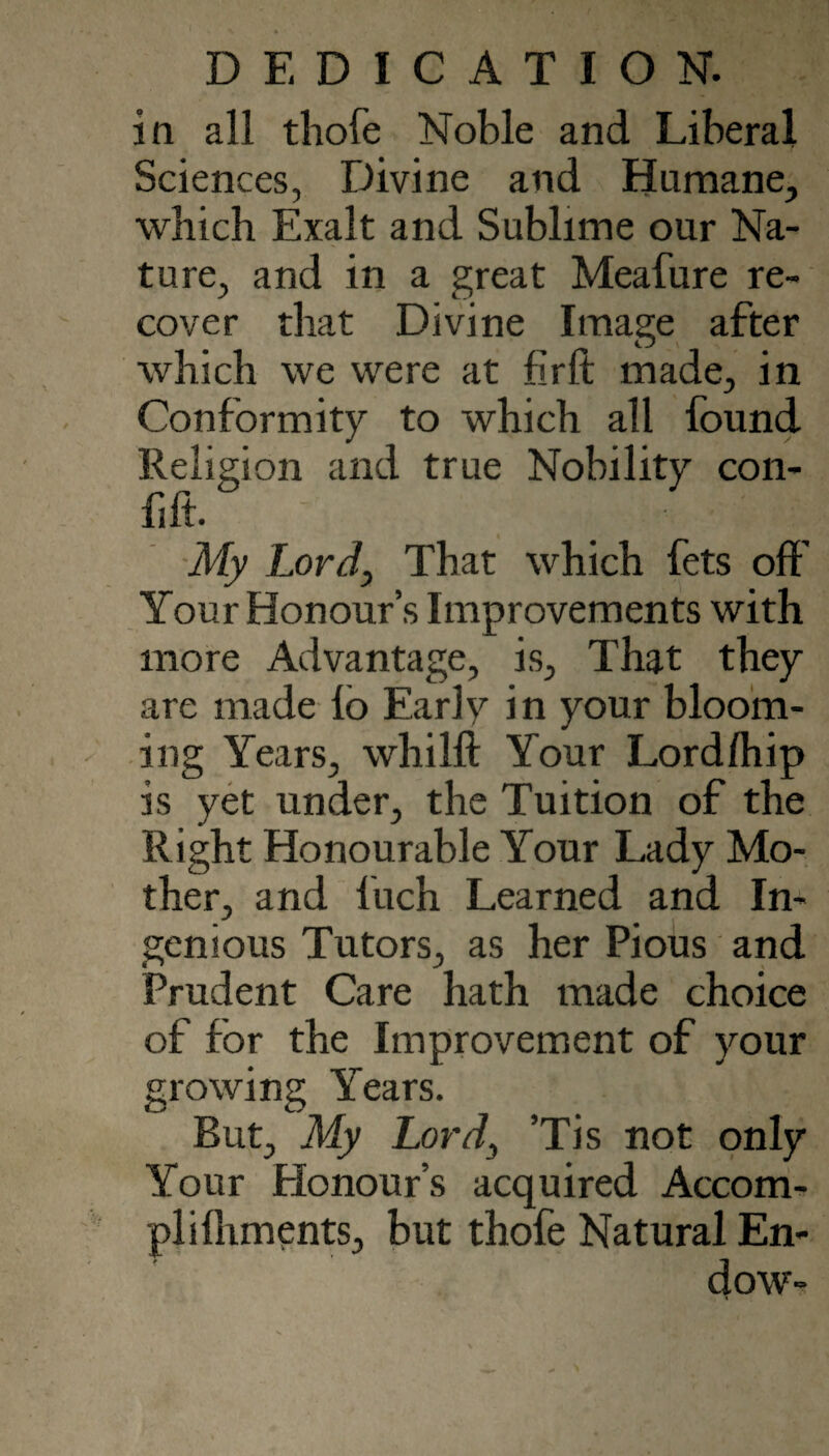 in all tliofe Noble and Liberal Sciences, Divine and Humane, which Exalt and Sublime our Na¬ ture, and in a great Meafure re¬ cover that Divine Image after which we were at firlt made, in Conformity to which all found Religion and true Nobility con- fift. ■My Lord, That which fets off Your Honour’s Improvements with more Advantage, is. That they are made lb Early in your bloom¬ ing Years, whilft Your Lord/hip is yet under, the Tuition of the Right Honourable Your Lady Mo¬ ther, and Inch Learned and In¬ genious Tutors, as her Pious and Prudent Care hath made choice of for the Improvement of your growing Years. But, My Lord^ ’Tis not only Your Honour’s acquired Accom¬ pli lliments, but thofe Natural En¬ dow-