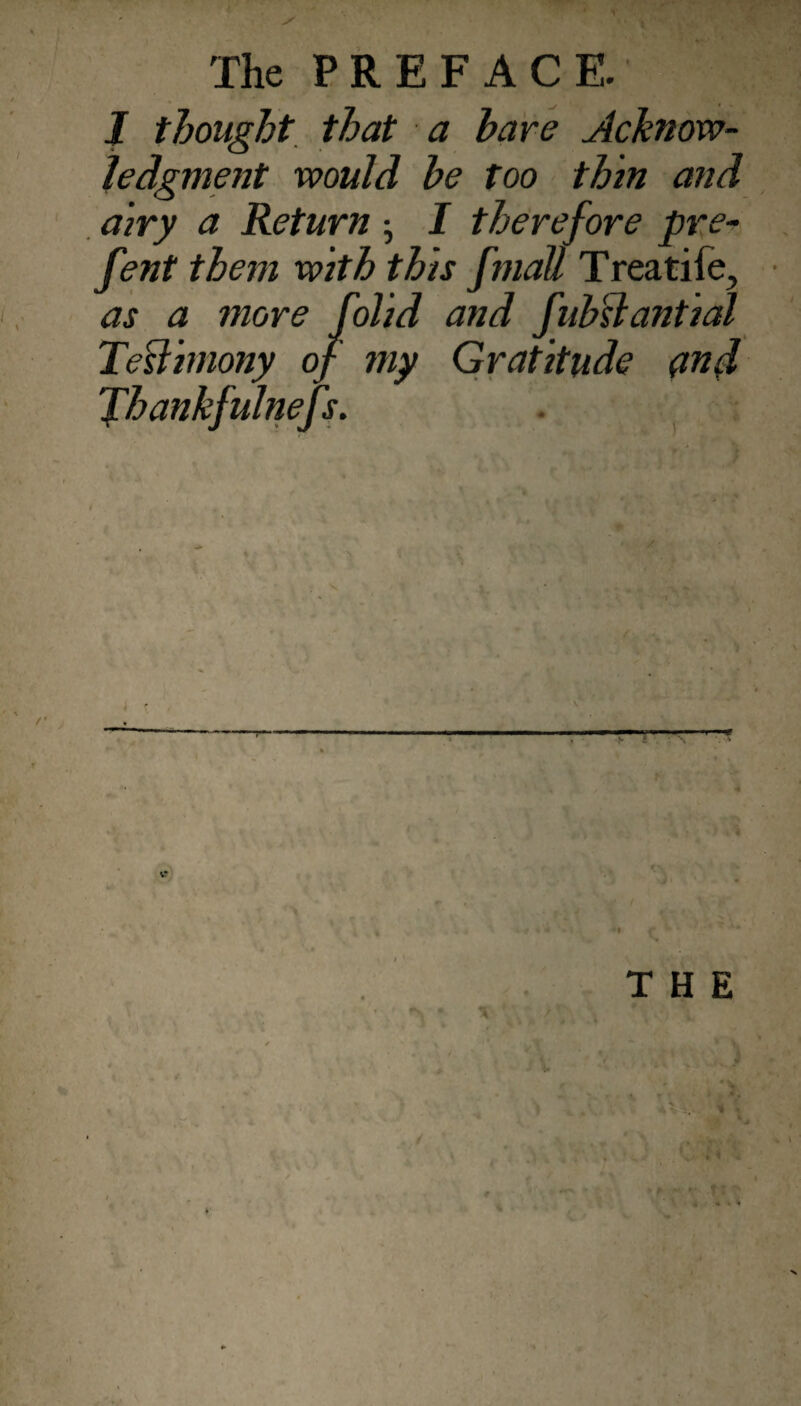 J thought, that a hare Acknow¬ ledgment would he too thin and , airy a Return j I therefore pre- fent them with this fmall Treatife, as a more folid and fubslantial Tedimony of my Gratitude (in^ fhankfulnejs. \ r - THE