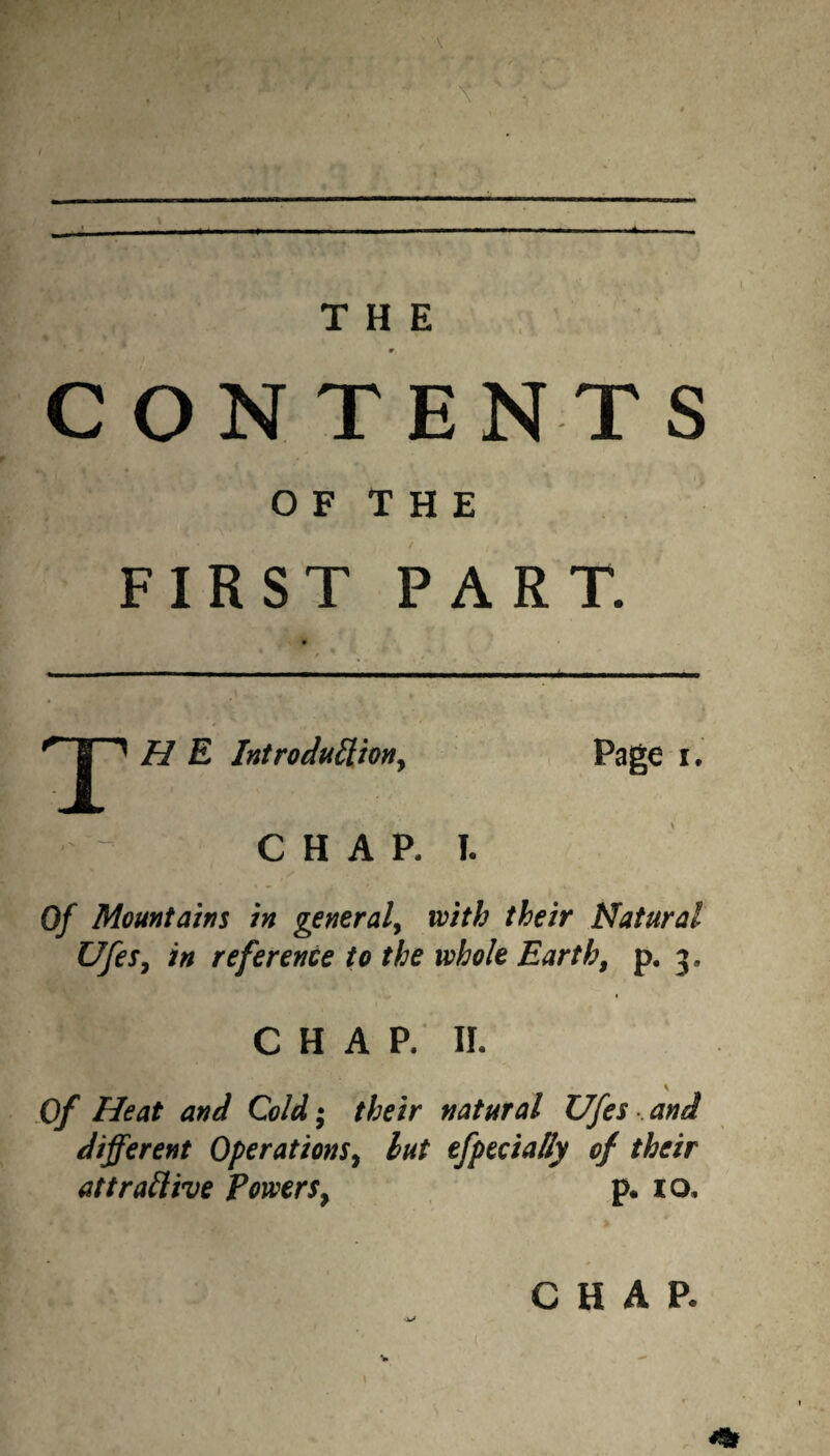 CONTENTS O F T H E FIRST PART. T H E Introduiliony Page i. C H A P. I. Of Mountains in general^ with their Natural Ufes^ in reference to the whole Earth, p, 3, CHAP. II. Of Heat and Cold; their natural Ufes and different Operations^ hut tfpecially of their attraHive PowerSy p. 10. CHAP.