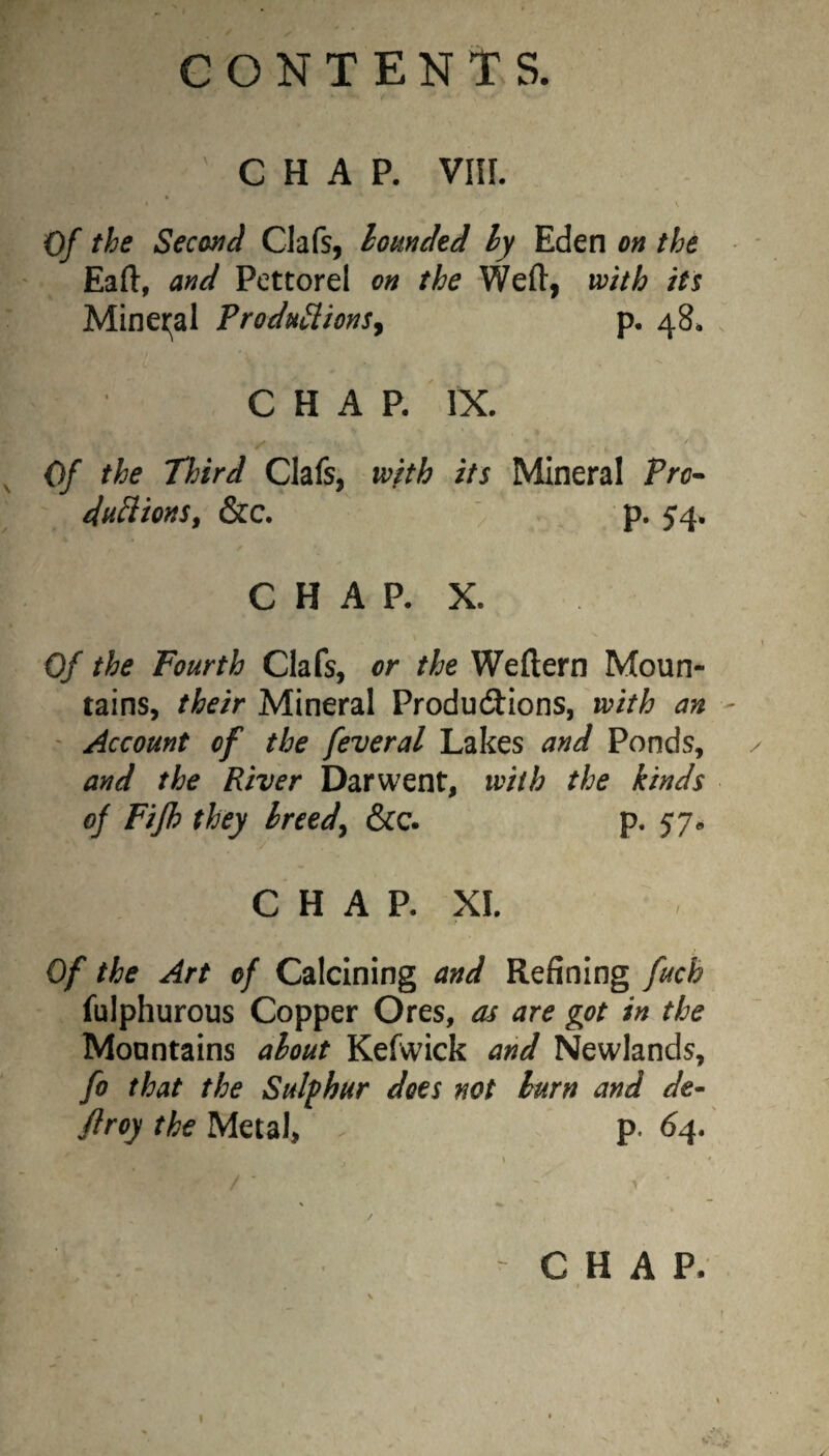 CHAP. Vllf. Of the Second Clafs, hounded ly Eden on the Eaft, and Pettorel on the Weft, with its Minet;al Produ^ionSj p, 48* CHAP. IX. / Of the Tlnrd Clafs, with its Mineral Pro- du^ionSf &c. p. 54. CHAP. X. Of the Fourth Clafs, or the Weftern Moun¬ tains, their Mineral Productions, with an ' Account of the feveral Lakes and Ponds, and the River Darwent, with the kinds of Fijh they breed^ &c. p. 57- C H A P. XL Of the Art of Calcining and Refining fuch fulphurous Copper Ores, as are got in the Mountains about Kefxvick and Newlands, fo that the Sulfhur does not burn and de~ firoy the Metal, . p. 64. \ * / ■ ' V • CHAP. , t t