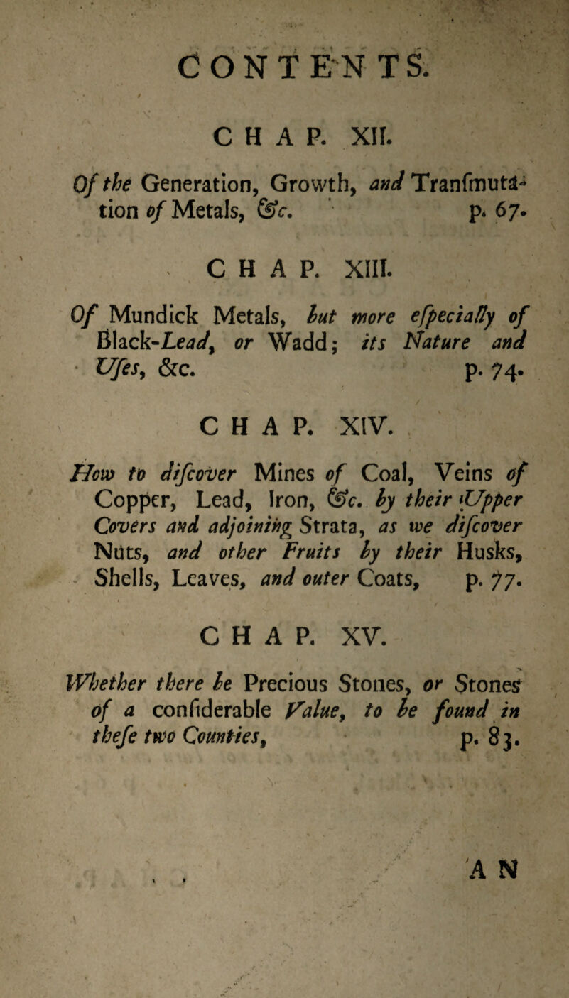 of the Generation, Growth, and Tranfmuta* tion of Metals, ^c. p. 67. CHAP. XIII. Of Mundick Metals, hut more efpeciatty of Black-Le<7</, or Wadd; its Mature and ■ Ufes, &c. p. 74. / CHAP. XIV. Hciv to Jifcover Mines of Coal, Veins of Copper, Lead, Iron, &c. hy their fJpper Covers aftd adjoinihg Strata, as we difeover Nuts, and other Fruits hy their Husks, - Shells, Leaves, and outer Coats, p. •jj. CHAP. XV. > Whether there he Precious Stones, or Stonesr of a confidcrable Value^ to he found in thefe two Counties^ P* 83.