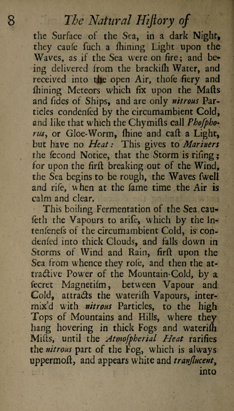 the Surface of the Sea, in a dark Night, they caufe fuch a Ihining Light upon the Waves, as if the Sea were on fire; and be¬ ing delivered from the brackifh Water, and received into the open Air, thofe fiery and fhining Meteors which fix upon the Mafts and fides of Ships, and are only nitrous Par* tides condenfed by the circumambient Cold, and like that which the Chymifts call Phofpho- riUy or Gloe-Worm, fliine and call a Light, but have no Heat: This gives to Mariners the fecond Notice, that the Storm is rifing; for upon the firft breaking out of the Wind, the Sea begins to be rough, the Waves fwell and rife, when at the fame time the Air is calm and clear. This boiling Fermentation of the Sea cau- feth the Vapours to arife, which by the In* tenfenefs of the circumambient Cold, is* con- denfed into thick Clouds, and falls down in Storms of Wind and Rain, firft upon the Sea from whence they rofe, and then the at- rraitive Pow^r of the Mountain*Cold, by a fecret Magnetilm, between Vapour and Cold, attradfs the waterifli Vapours, inter¬ mix’d with nitrous Particles, to the high Tops of Mountains and Hills, where they hang hovering in thick Fogs and waterilh Mifts, until the 'Atmofpherial Heat ratifies the nitrous part of the Fog, which is always uppermoft, and appears white and tranjlucent^ into