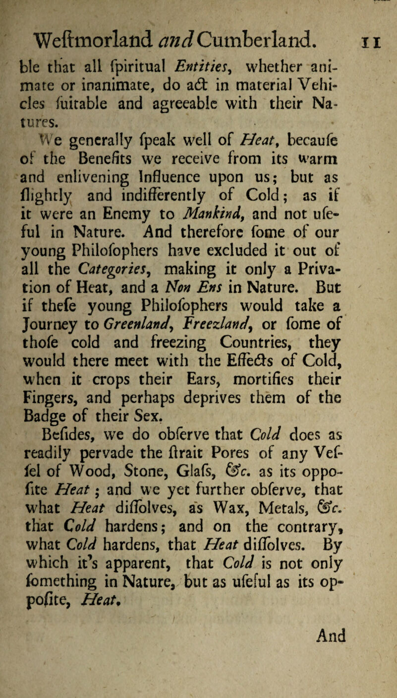 ble that all fpiritual Entities^ whether ani¬ mate or inanimate, do acSt in material Vehi¬ cles fuitable and agreeable with their Na¬ tures. We generally fpeak well of Heat^ becaufe of the Benefits we receive from its warm and enlivening Influence upon us; but as (lightly and indifferently of Cold; as if it were an Enemy to Mankind, and not ufe- ful in Nature. And therefore fome of our young Philofophers have excluded it out of all the Categories, making it only a Priva¬ tion of Heat, and a Non Ens in Nature. But ' if thefe young Philofophers would take a Journey to Greenland, Ereezland, or fome of thofe cold and freezing Countries, they would there meet with the Effeds of Cold, when it crops their Ears, mortifies their Fingers, and perhaps deprives them of the Badge of their Sex, Bcfides, we do obferve that Cold does as readily pervade the ftrait Pores of any Vef- fel of Wood, Stone, Glafs, as its oppo- fite Heat; and we yet further obferve, that what Heat diflblves, as Wax, Metals, ^c. that Cold hardens; and on the contrary, what Cold hardens, that Heat diflolves. By which it’s apparent, that Cold is not only fomething in Nature, but as ufeful as its op- pofite, Heat^ And