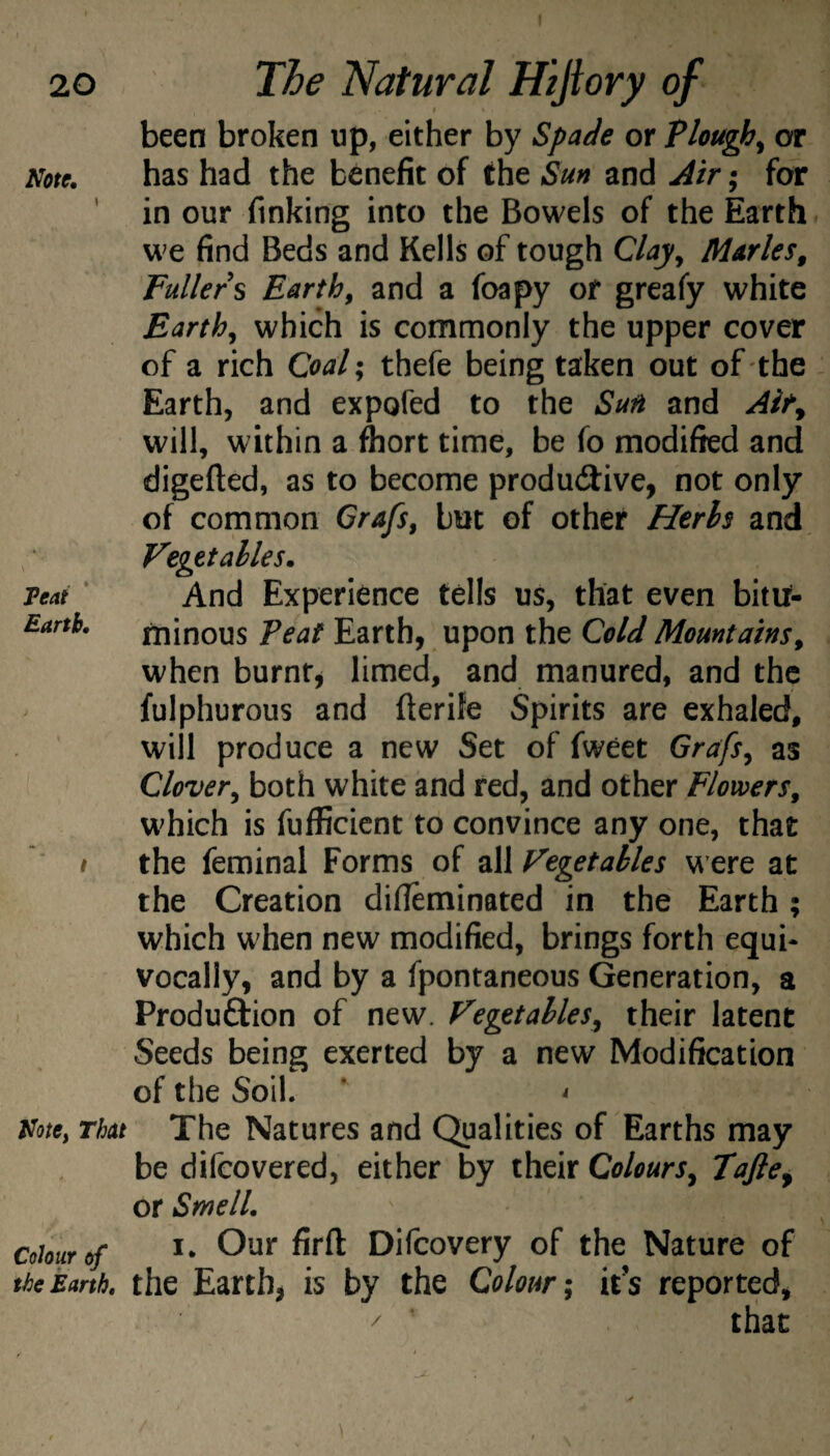 Note, Feat Earth, been broken up, either by Spade or Plough^ or has had the benefit of the Sun and Air; for in our finking into the Bowels of the Earth we find Beds and Kells of tough C/ajy Maries, Fullers Earth, and a foapy of greafy white Earth, which is commonly the upper cover of a rich Coal\ thefe being taken out of the Earth, and expofed to the Sun and Air, will, within a ftort time, be fo modified and digefted, as to become productive, not only of common Grafs, but of other Herbs and Vegetables, And Experience tells us, that even bitif- minous Teat Earth, upon the Cold Mountains, when burnt, limed, and manured, and the fulphurous and fterife Spirits are exhaled, will produce a new Set of fweet Grafs, as Clover, both white and fed, and other Flowers, which is fuificient to convince any one, that t the feminal Forms of zWVegetables were at the Creation difleminated in the Earth; which when new modified, brings forth equi¬ vocally, and by a fpontaneous Generation, a Produftion of new. Vegetables, their latent Seeds being exerted by a new Modification of the Soil. ’ ^ Note, That The Natures and Qualities of Earths may be difeovered, either by their Colours, Tafie, or Smell, Colour of Our firfl: Difeovery of the Nature of the Earth, the Earth, is by the Colour; its reported, that