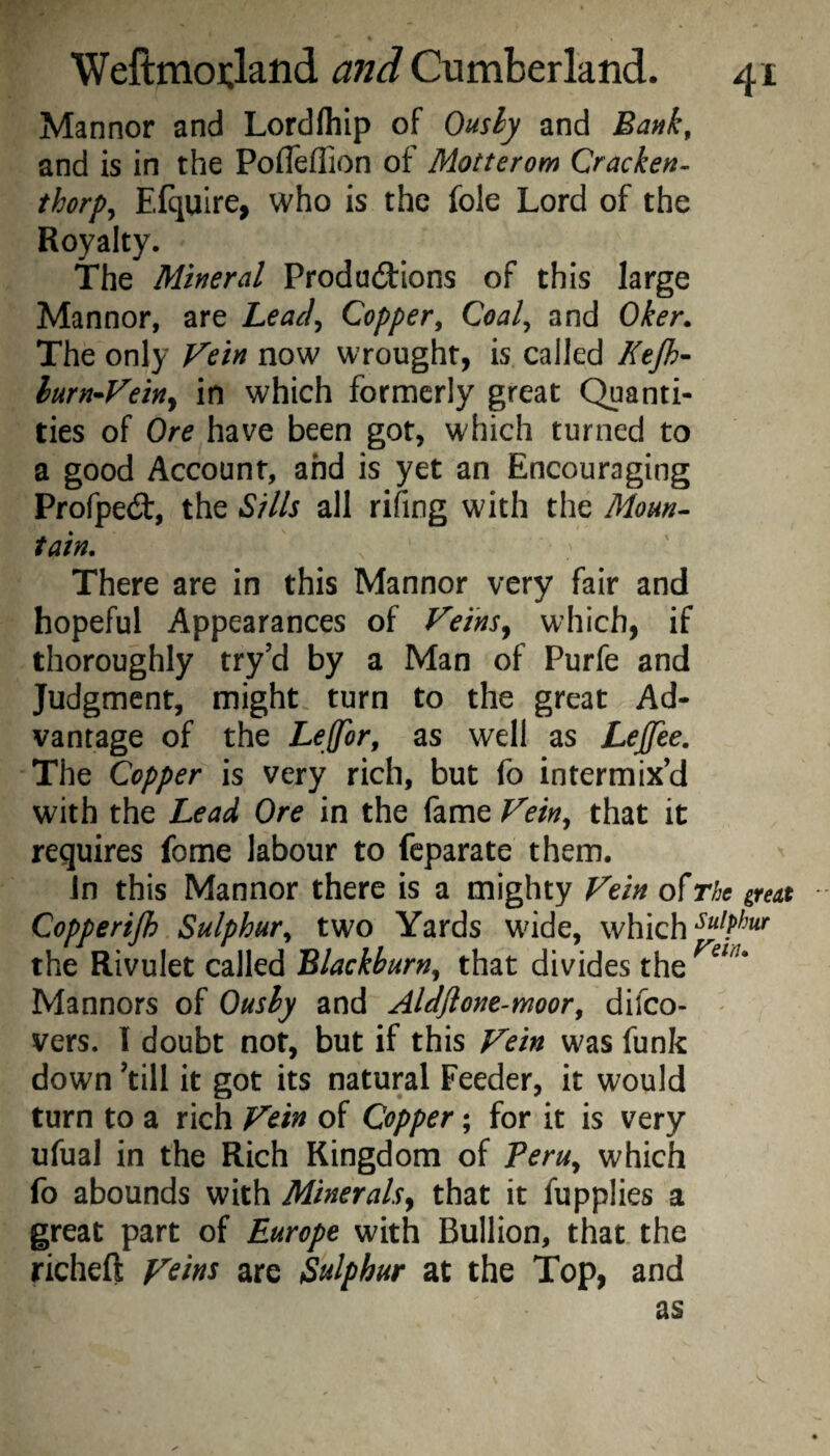 Manner and Lordfhip of Ously and Bank, and is in the Pofleflion of Motterom Cracken- thorps Efquire, who is the foie Lord of the Royalty. The Mineral ProduiUons of this large Manner, are Lead^ Copper^ Coal^ and Oker. The only Vein now wrought, is called Ktjh- lurn^Vetny in which formerly great Quanti¬ ties of Ore have been got, which turned to a good Account, and is yet an Encouraging Profpeit, the Sills all rifing with the Moun¬ tain. There are in this Mannor very fair and hopeful Appearances of Vei'nSy which, if thoroughly try’d by a Man of Purfe and Judgment, might turn to the great Ad¬ vantage of the Lejfor, as well as Lejjte. The Copper is very rich, but fo intermix’d with the Lead Ore in the fame Feky that it requires fome labour to feparate them. Jn this Mannor there is a mighty Fein of The great Copperijh Sulphur^ two Yards wide, which the Rivulet called Blackburn^ that divides the Manners of Oushy and Aldflone-moor, difeo- - vers. I doubt not, but if this Fein was funk down kill it got its natural Feeder, it would turn to a rich Fdn of Copper; for it is very ufual in the Rich Kingdom of Peru, which fo abounds with Minerals^ that it fupplies a great part of Europe with Bullion, that the richeft F^ins are Sulphur at the Top, and as