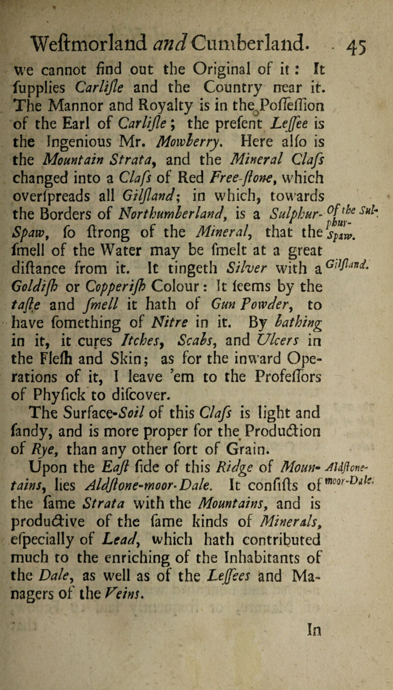 U'e cannot find out the Original of it: It fupplies Carlijle and the Country near it. The Manner and Royalty is in the^PoflefTion of the Earl of Carlijle; the prefent LeJJee is the Ingenious Mr. Mowlerry, Here alfo is the Mountain Strata^ and the Mineral Clafs changed into a Clafs of Red Free^fione, which overfpreads all GilJlanJ; in which, towards the Borders of NorthumherlanJ, is a Sulphur- Spaw, fo ftrong of the Mineral^ that fmell of the Water may be fmelt at a great diftance from it. It tingeth Silver with Goldijh or Copperijh Colour: It leems by the tafle and fmell it hath of Gun Powder^ to have fomething of Nitre in it. By lathing in it, it cures Itches^ Scals^ and Ulcers in the Flelh and Skin; as for the inward Ope¬ rations of it, I leave ’em to the ProfefTors of Phyfick to difeover. The Surface-Si^i/ of this Clafs is light and fandy, and is more proper for the Produdion of Rye^ than any other fort of Grain. Upon the Fafl fide of this Ridge of Moun* Mflom- tains^ lies AldJlone-moor-Dak. It confifts of the fame Strata with the Mountains^ and is produdlive of the fame kinds of Minerals, efpecially of Leady which hath contributed much to the enriching of the Inhabitants of the Daky as well as of the Lejfees and Ma¬ nagers of the Feins, In