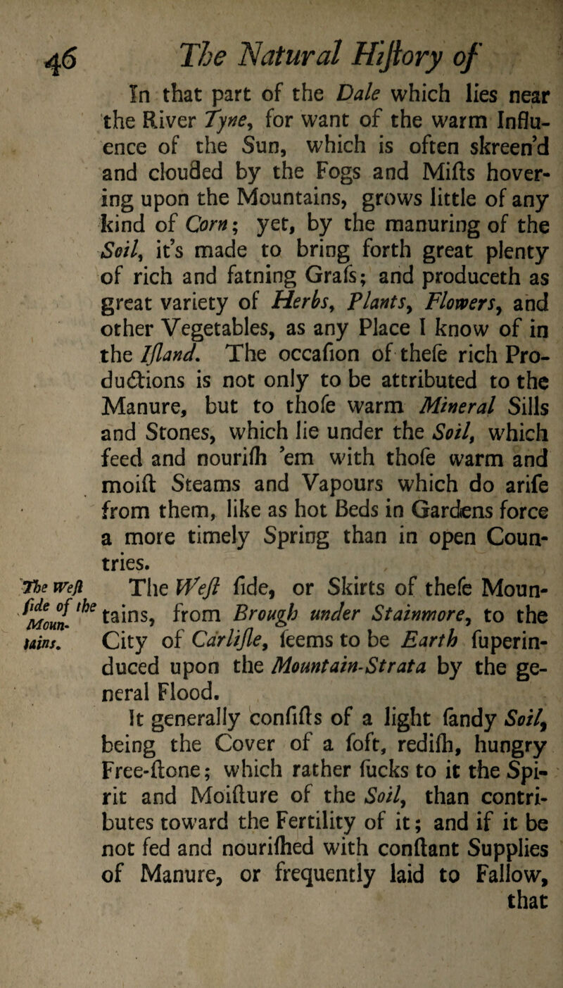 In that part of the Dale which lies near the River Tyne^ for want of the warm Influ¬ ence of the Sun, which is often skreen’d and clouded by the Fogs and Mifts hover¬ ing upon the Mountains, grows little of any kind of Corn; yet, by the manuring of the Seil^ it’s made to bring forth great plenty of rich and fatning Grafs; and produceth as great variety of Herhs^ Plants^ Flowers^ and other Vegetables, as any Place 1 know of in the Ijland, The occafion of thefe rich Pro- dudlions is not only to be attributed to the Manure, but to thofe warm Mineral Sills and Stones, which lie under the Sotl^ which feed and nourilh ’em with thofe warm and moift Steams and Vapours which do arife from them, like as hot Beds in Gardens force a more timely Spring than in open Coun¬ tries. the weji The Wefi fide, or Skirts of thefc Moun- tains, from Brough under Stainmore^ to the Hins. City of Cdrlijle^ feems to be Earth fuperin- duced upon the Mountain-St rat a by the ge¬ neral Flood, It generally confifls of a light (andy Soil^ being the Cover of a foft, redilh, hungry Free-ftone; which rather fucks to it the Spi¬ rit and Moifture of the Soil^ than contri¬ butes toward the Fertility of it; and if it be not fed and nouriflied with conftant Supplies of Manure, or frequently laid to Fallow, that