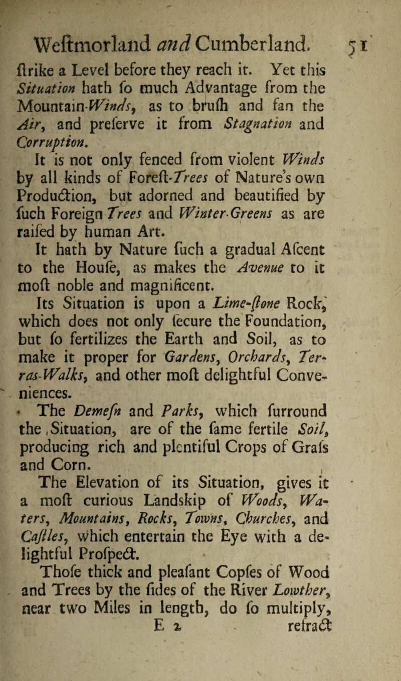 flrike a Level before they reach it. Yet this Situation hath fo much Advantage from the Mountain-W^Wx, as to bfufli and fan the Air^ and preferve it from Stagnation and Corruption. It is not only fenced from violent Winds by all kinds of Foreft-Tr^d'x of Nature’s own Produdiion, but adorned and beautified by fuch Foreign Trees and Winter-Greens as are raifed by human Art. It hath by Nature fuch a gradual Afcent to the Houfe, as makes the Avenue to it moft noble and magnificent. Its Situation is upon a Lime^-fione Rock, which does not only fecure the Foundation, but fo fertilizes the Earth and Soil, as to make it proper for Gardens^ Orchards^ Ter- ras-Walksy and other moft delightful Conve¬ niences. • The Demefn and Parks^ which furround the .Situation, are of the fame fertile Soit^ producing rich and plentiful Crops of Grafs and Corn. , The Elevation of its Situation, gives it a moft curious Landskip of Woodsy Wa^ terSy Mountains, Rocksy Towns, Churchesy and CafileSy vvhich entertain the Eye with a de* lightful Profpe<ft, Thofe thick and pleafant Copfes of Wood , and Trees by the fides of the River Lowthery near two Miles in length, do fo multiply, E X refrad