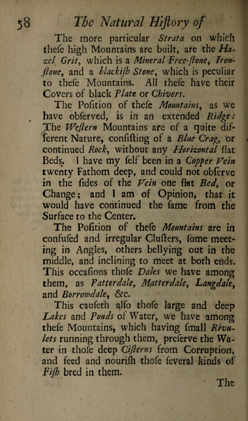 The more particular Strata on which thefe high Mountains are built, are the Ha¬ zel Grit^ which is a Mineral Free-ftone^ Iron- jlone^ and a llackijh Stone^ which is peculiar to thefe Mountains. All thefe have their Covers of black Flatt or Chivers. The Pofition of thefe Mountains^ as wc have obferved, is in an extended Ridge: The Wejlern Mountains are of a quite dif- 'ferent Nature, confifting of a Blue Crag^ or continued Rock^ without any Horizontal flat Beds. >I have my felf been in a Copper Vein twenty Fathom deep, and could not obfirve in the fides of the Fein on^ flat Bedy or Change; and I am of Opinion, that it would have continued the fame from the Surface to the Center. The Pofition of thefe Mountains are in confufed and irregular Clufters, feme meet¬ ing in Angles, others bellying out in the middle, and inclining to meet at both ends. This occafions thofc Dales we have among them, as Patterdaky Matterdaky Langdale^ and Borroivdakj &c. This caufeth alfo thofe large and deep Lakes and Ponds of Water, we have among thefe Mountains, which having fmall Rivu¬ lets running through them, preferve the Wa¬ ter in thofe deep Cijlerns from Corruption, and feed and nourifh thofe feveral kinds of Fijh bred in them.